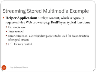 RTP runs on top of UDP
• RTP does not provide any mechanism to ensure timely delivery of data or
provide other quality of service guarantees.
• RTP encapsulation is only seen at the end systems: it is not seen by
intermediate routers.
• Routers providing best-effort service do not make any special effort to ensure that
RTP packets arrive at the destination in a timely matter.
69
Eng: Mohammed Hussein
RTP extend UDP and uses a even numbered
UDP port and the next number is used by a
companion protocol RealTimeTransport
Control protocol (RCTP).
• port numbers, IP addresses
• payload type identification
• packet sequence numbering
• time-stamping
 