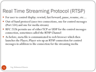 RTP Control Protocol (RTCP)
 Used in conjunction with RTP. Used to exchange control information
between the sender and the receiver.
 Three reports are defined: Receiver reception, Sender, and Source
description.
 Reports contain statistics such as the number of packets sent, number
of packets lost, inter-arrival jitter
 Typically, limit the
RTCP bandwidth to 5%.
Approximately one
sender report for three
receiver reports
72 Eng: Mohammed Hussein
 