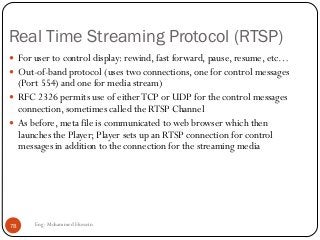 Real Time Streaming Protocol (RTSP)
 For user to control display: rewind, fast forward, pause, resume, etc…
 Out-of-band protocol (uses two connections, one for control messages
(Port 554) and one for media stream)
 RFC 2326 permits use of eitherTCP or UDP for the control messages
connection, sometimes called the RTSP Channel
 As before, meta file is communicated to web browser which then
launches the Player; Player sets up an RTSP connection for control
messages in addition to the connection for the streaming media
78 Eng: Mohammed Hussein
 