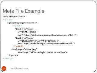 Meta File Example
<title>Twister</title>
<session>
<group language=en lipsync>
<switch>
<track type=audio
e="PCMU/8000/1"
src = "rtsp://audio.example.com/twister/audio.en/lofi">
<track type=audio
e="DVI4/16000/2" pt="90 DVI4/8000/1"
src="rtsp://audio.example.com/twister/audio.en/hifi">
</switch>
<track type="video/jpeg"
src="rtsp://video.example.com/twister/video">
</group>
</session>
79 Eng: Mohammed Hussein
 