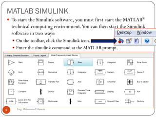MATLAB SIMULINK
 To start the Simulink software, you must first start the MATLAB®
technical computing environment.You can then start the Simulink
software in two ways:
 On the toolbar, click the Simulink icon.
 Enter the simulink command at the MATLAB prompt.
8 Eng: Mohammed Hussein
 