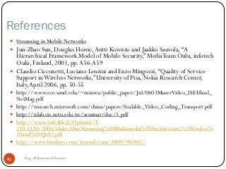 References
 Streaming in Mobile Networks
 Jun-Zhao Sun, Douglas Howie,Antti Koivisto and Jaakko Sauvola,“A
Hierarchical Framework Model of Mobile Security,” MediaTeam Oulu, infotech
Oulu, Finland, 2001, pp.A56-A59
 Claudio Cicconetti, Luciano Lenzini and Enzo Mingozzi,“Quality of Service
Support inWireless Networks,” University of Pisa, Nokia Research Center,
Italy,April 2006, pp. 50-55
 http://www.ece.umd.edu/~minwu/public_paper/Jnl/0603MuserVideo_IEEEfinal_
NetMag.pdf
 http://research.microsoft.com/china/papers/Scalable_Video_Coding_Transport.pdf
 http://islab.cis.nctu.edu.tw/seminar/doc/1.pdf
 http://www.tml.tkk.fi/Opinnot/T-
110.5120/2005/slides/06a.Streaming%20Multimedia%20Architecture,%20Codecs%
20and%20QoS2.pdf
 http://www.hindawi.com/journals/am/2009/982867/
81 Eng: Mohammed Hussein
 