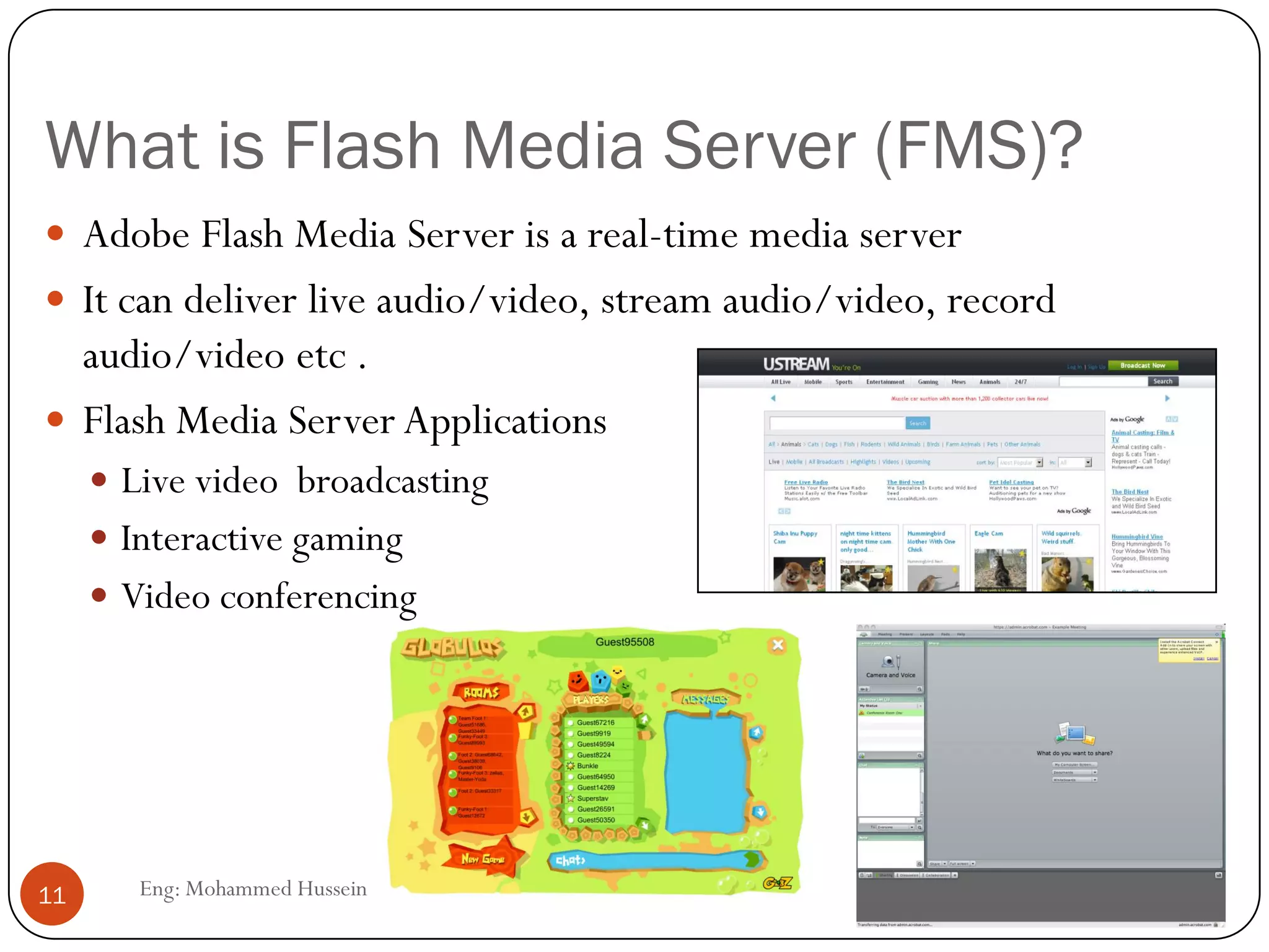 What is Flash Media Server (FMS)?
Eng: Mohammed Hussein11
 Adobe Flash Media Server is a real-time media server
 It can deliver live audio/video, stream audio/video, record
audio/video etc .
 Flash Media Server Applications
 Live video broadcasting
 Interactive gaming
 Video conferencing
 