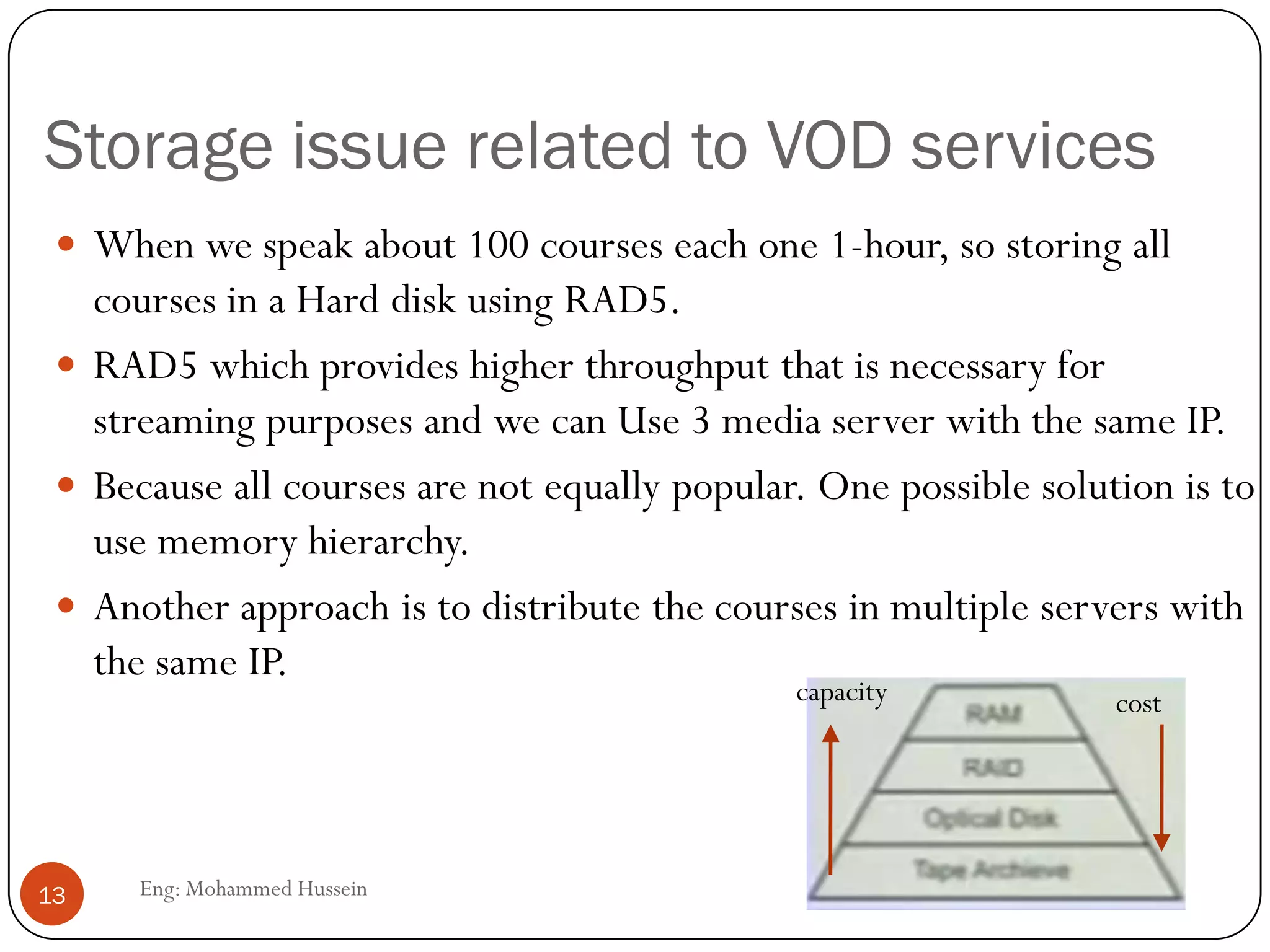Storage issue related to VOD services
Eng: Mohammed Hussein13
 When we speak about 100 courses each one 1-hour, so storing all
courses in a Hard disk using RAD5.
 RAD5 which provides higher throughput that is necessary for
streaming purposes and we can Use 3 media server with the same IP.
 Because all courses are not equally popular. One possible solution is to
use memory hierarchy.
 Another approach is to distribute the courses in multiple servers with
the same IP.
costcapacity
 