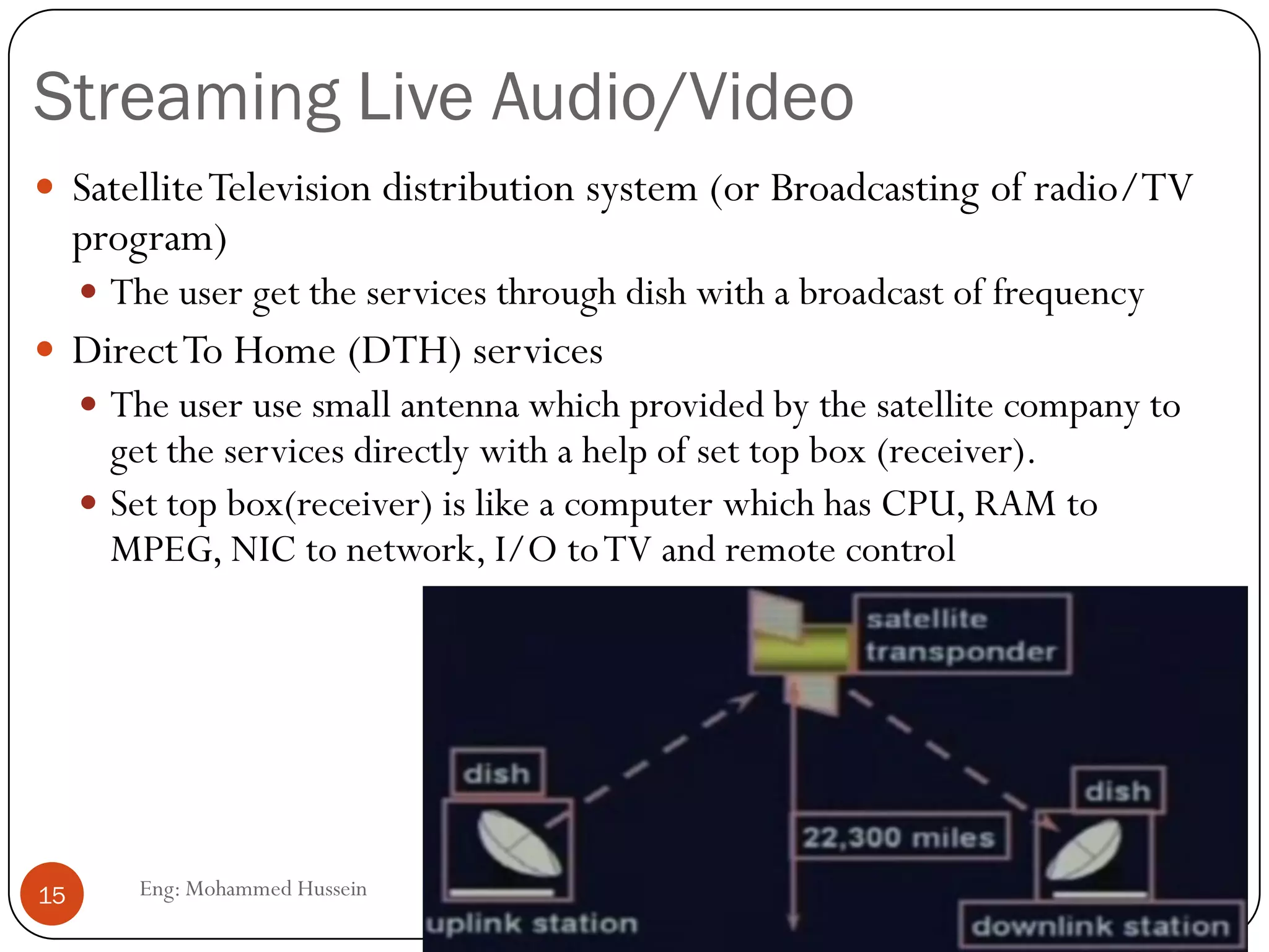 Streaming Live Audio/Video
Eng: Mohammed Hussein15
 SatelliteTelevision distribution system (or Broadcasting of radio/TV
program)
 The user get the services through dish with a broadcast of frequency
 DirectTo Home (DTH) services
 The user use small antenna which provided by the satellite company to
get the services directly with a help of set top box (receiver).
 Set top box(receiver) is like a computer which has CPU, RAM to
MPEG, NIC to network, I/O toTV and remote control
 