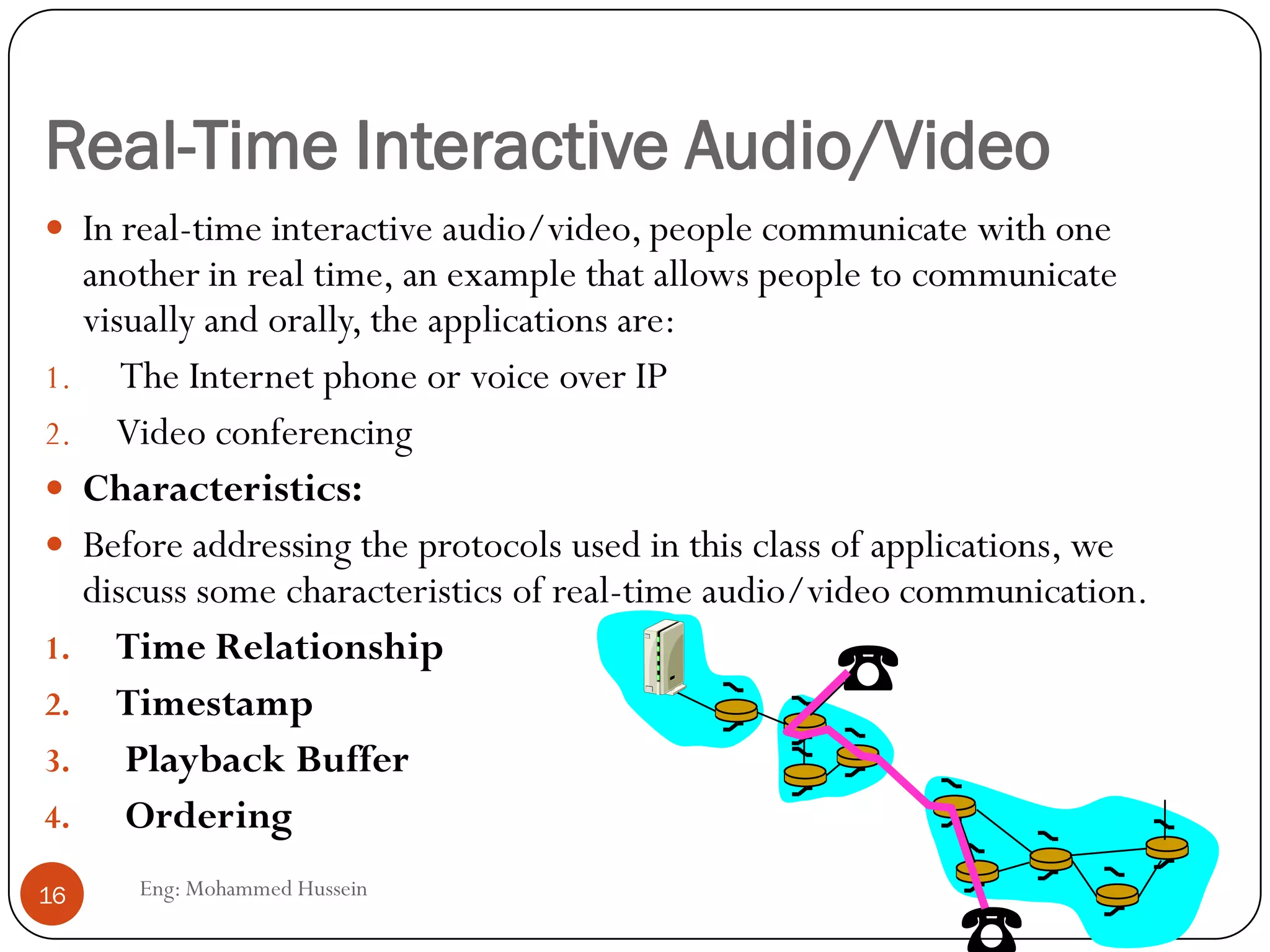 Real-Time Interactive Audio/Video
Eng: Mohammed Hussein16
 In real-time interactive audio/video, people communicate with one
another in real time, an example that allows people to communicate
visually and orally, the applications are:
1. The Internet phone or voice over IP
2. Video conferencing
 Characteristics:
 Before addressing the protocols used in this class of applications, we
discuss some characteristics of real-time audio/video communication.
1. Time Relationship
2. Timestamp
3. Playback Buffer
4. Ordering
 