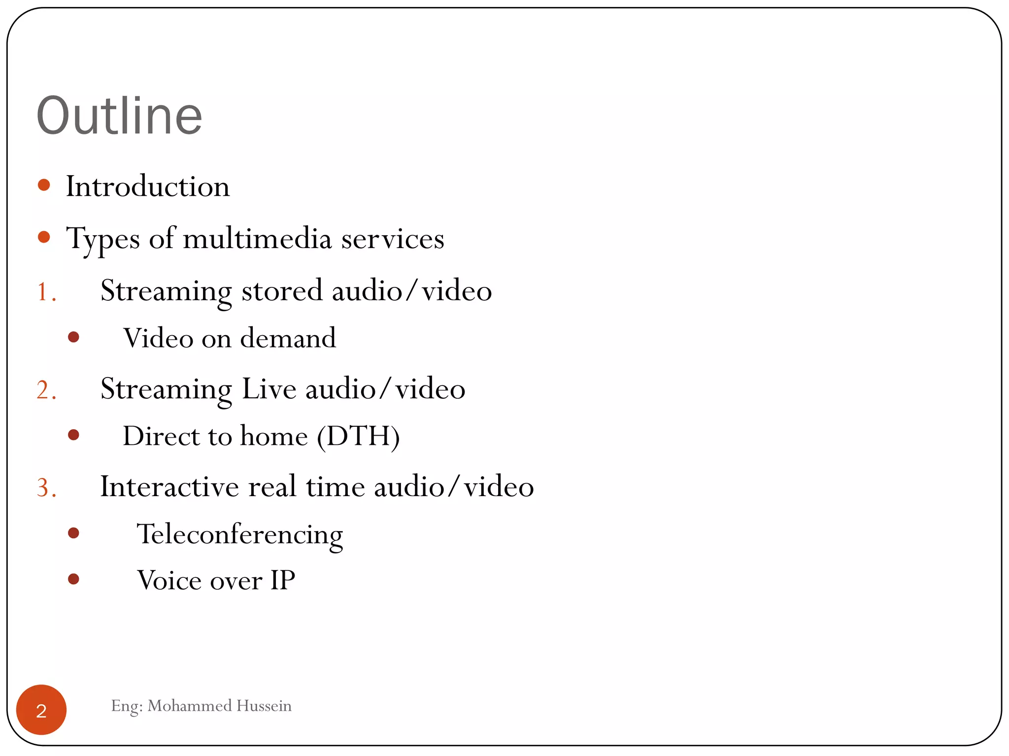Outline
 Introduction
 Types of multimedia services
1. Streaming stored audio/video
 Video on demand
2. Streaming Live audio/video
 Direct to home (DTH)
3. Interactive real time audio/video
 Teleconferencing
 Voice over IP
2 Eng: Mohammed Hussein
 