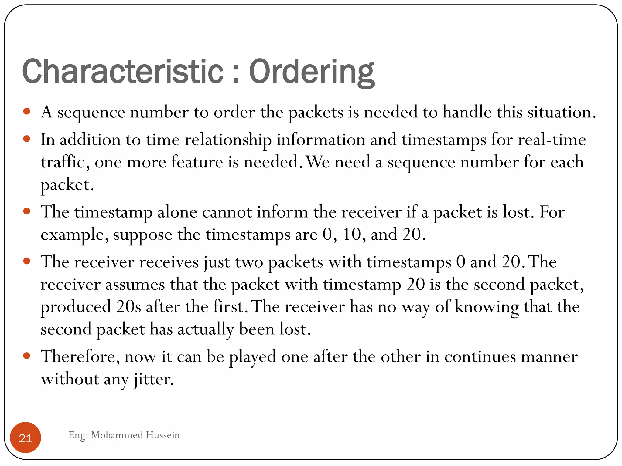 Characteristic : Ordering
Eng: Mohammed Hussein21
 A sequence number to order the packets is needed to handle this situation.
 In addition to time relationship information and timestamps for real-time
traffic, one more feature is needed.We need a sequence number for each
packet.
 The timestamp alone cannot inform the receiver if a packet is lost. For
example, suppose the timestamps are 0, 10, and 20.
 The receiver receives just two packets with timestamps 0 and 20.The
receiver assumes that the packet with timestamp 20 is the second packet,
produced 20s after the first.The receiver has no way of knowing that the
second packet has actually been lost.
 Therefore, now it can be played one after the other in continues manner
without any jitter.
 