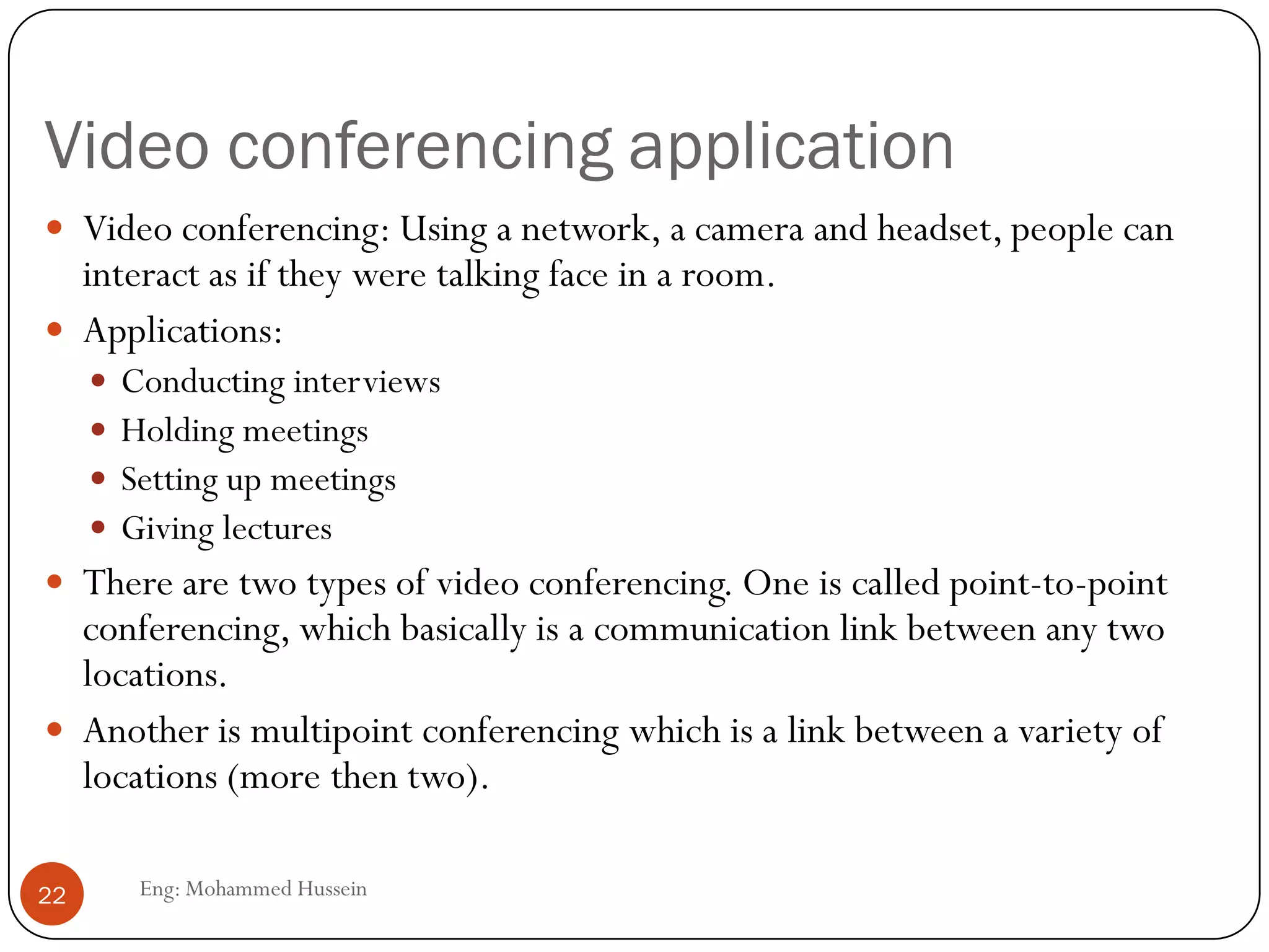 Video conferencing application
Eng: Mohammed Hussein22
 Video conferencing: Using a network, a camera and headset, people can
interact as if they were talking face in a room.
 Applications:
 Conducting interviews
 Holding meetings
 Setting up meetings
 Giving lectures
 There are two types of video conferencing. One is called point-to-point
conferencing, which basically is a communication link between any two
locations.
 Another is multipoint conferencing which is a link between a variety of
locations (more then two).
 