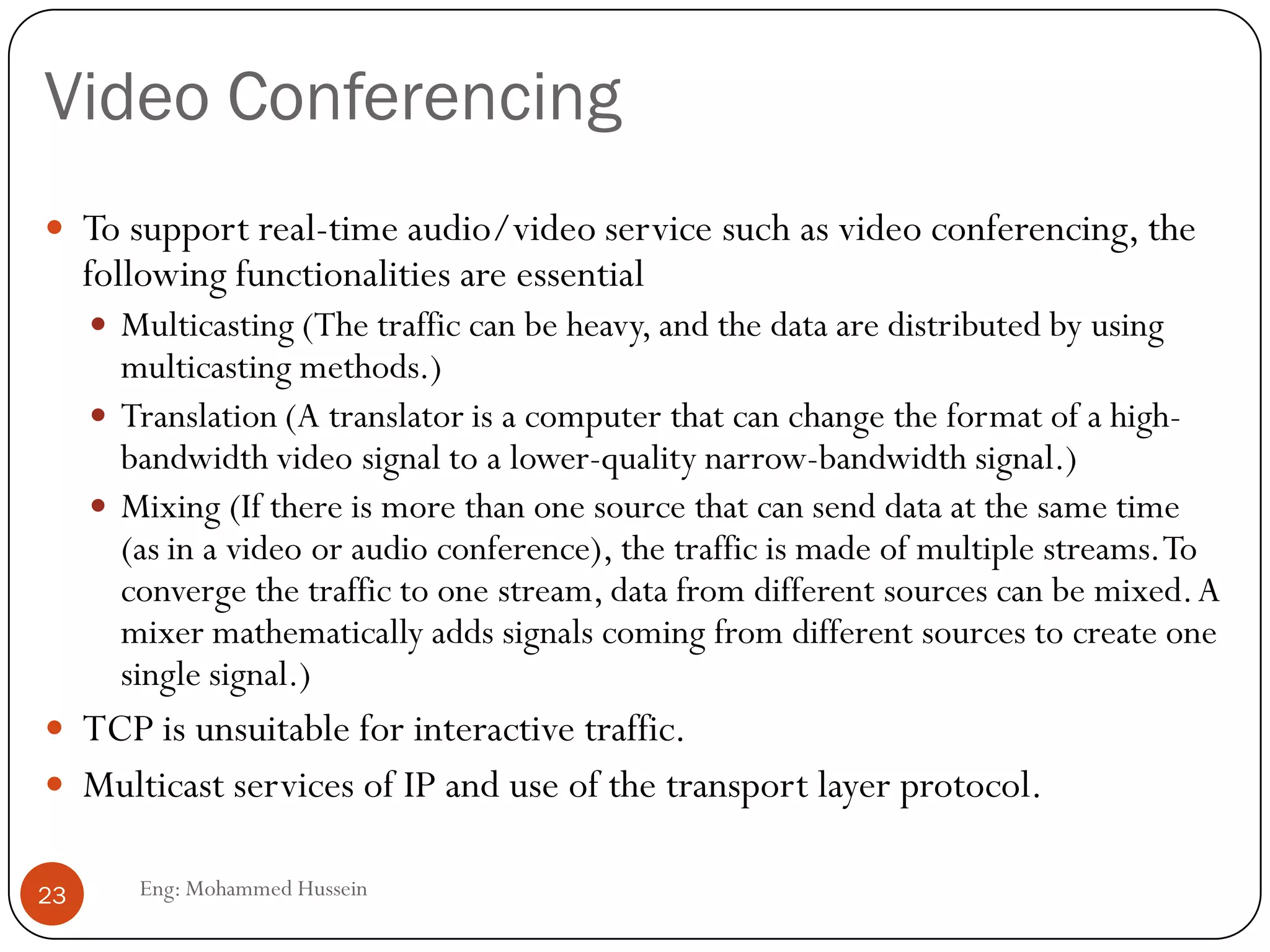 Video Conferencing
Eng: Mohammed Hussein23
 To support real-time audio/video service such as video conferencing, the
following functionalities are essential
 Multicasting (The traffic can be heavy, and the data are distributed by using
multicasting methods.)
 Translation (A translator is a computer that can change the format of a high-
bandwidth video signal to a lower-quality narrow-bandwidth signal.)
 Mixing (If there is more than one source that can send data at the same time
(as in a video or audio conference), the traffic is made of multiple streams.To
converge the traffic to one stream, data from different sources can be mixed.A
mixer mathematically adds signals coming from different sources to create one
single signal.)
 TCP is unsuitable for interactive traffic.
 Multicast services of IP and use of the transport layer protocol.
 