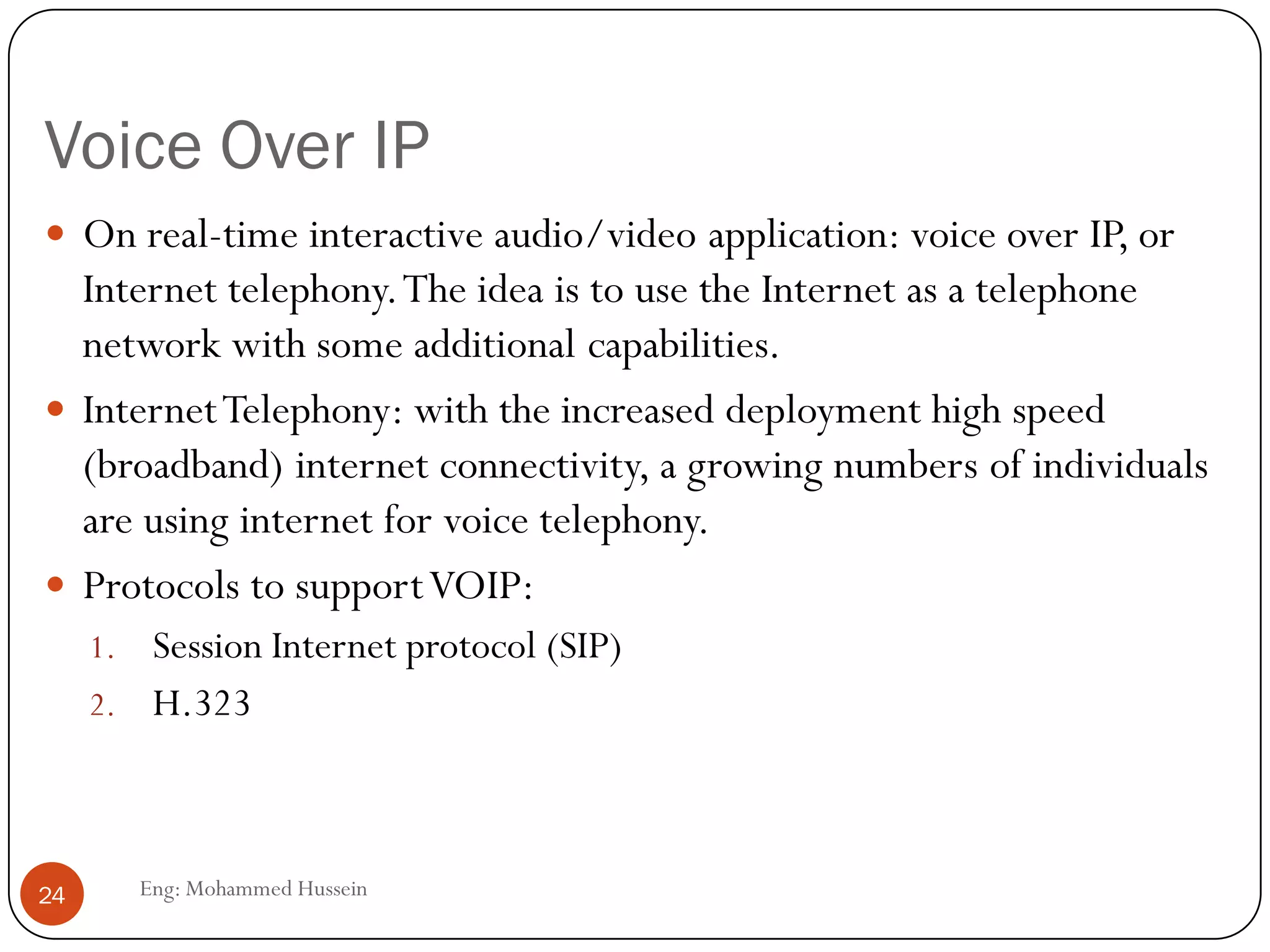 Voice Over IP
Eng: Mohammed Hussein24
 On real-time interactive audio/video application: voice over IP, or
Internet telephony.The idea is to use the Internet as a telephone
network with some additional capabilities.
 InternetTelephony: with the increased deployment high speed
(broadband) internet connectivity, a growing numbers of individuals
are using internet for voice telephony.
 Protocols to supportVOIP:
1. Session Internet protocol (SIP)
2. H.323
 