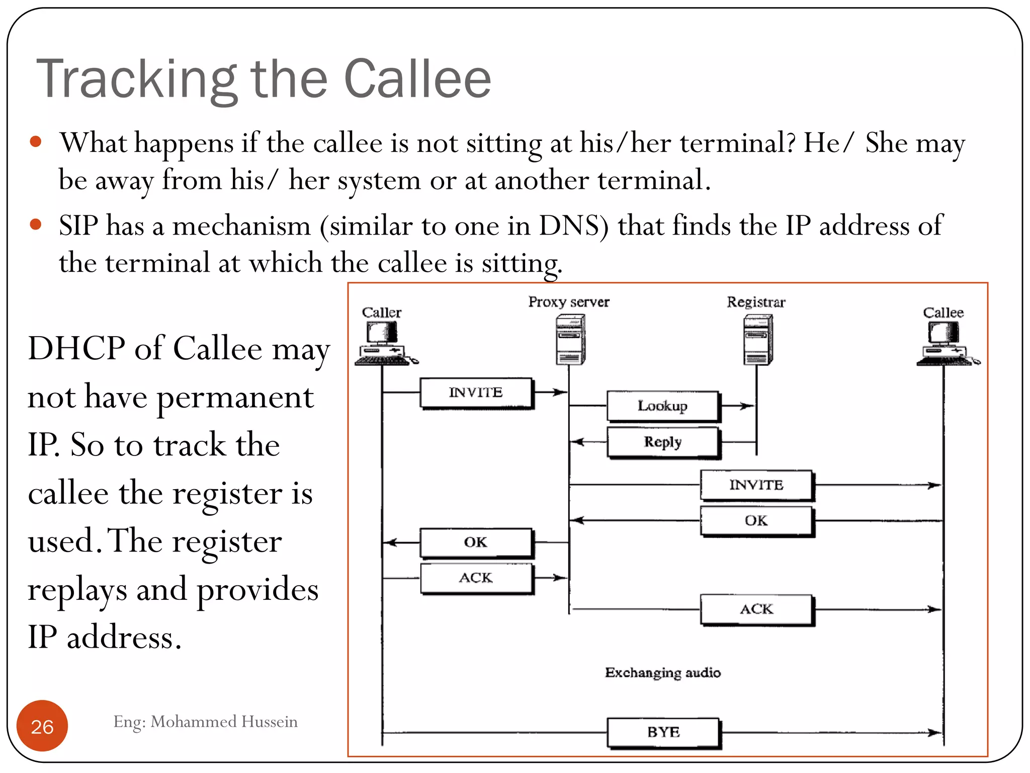 Tracking the Callee
Eng: Mohammed Hussein26
 What happens if the callee is not sitting at his/her terminal? He/ She may
be away from his/ her system or at another terminal.
 SIP has a mechanism (similar to one in DNS) that finds the IP address of
the terminal at which the callee is sitting.
DHCP of Callee may
not have permanent
IP. So to track the
callee the register is
used.The register
replays and provides
IP address.
 