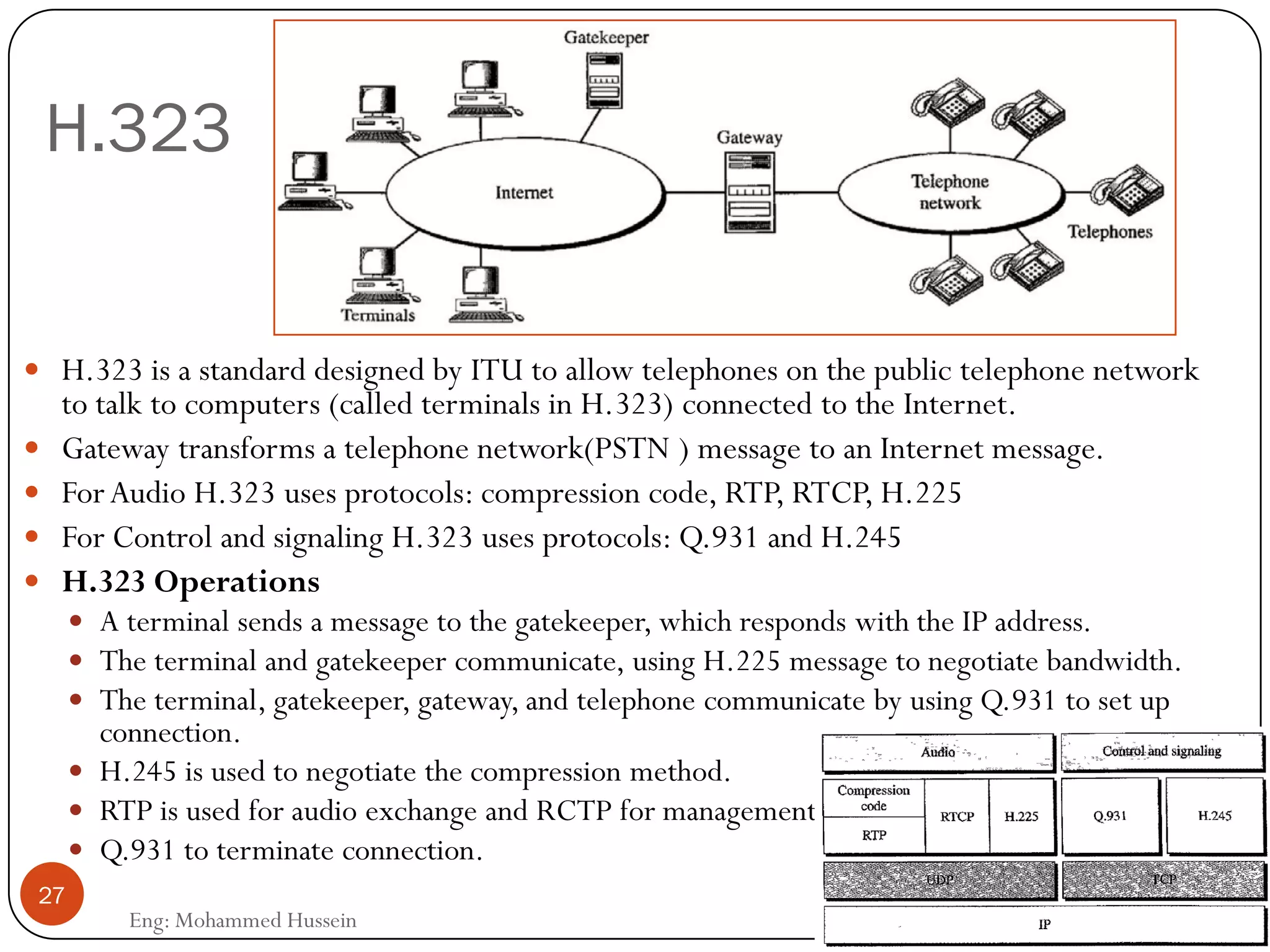 H.323
Eng: Mohammed Hussein
27
 H.323 is a standard designed by ITU to allow telephones on the public telephone network
to talk to computers (called terminals in H.323) connected to the Internet.
 Gateway transforms a telephone network(PSTN ) message to an Internet message.
 ForAudio H.323 uses protocols: compression code, RTP, RTCP, H.225
 For Control and signaling H.323 uses protocols: Q.931 and H.245
 H.323 Operations
 A terminal sends a message to the gatekeeper, which responds with the IP address.
 The terminal and gatekeeper communicate, using H.225 message to negotiate bandwidth.
 The terminal, gatekeeper, gateway, and telephone communicate by using Q.931 to set up
connection.
 H.245 is used to negotiate the compression method.
 RTP is used for audio exchange and RCTP for management.
 Q.931 to terminate connection.
 