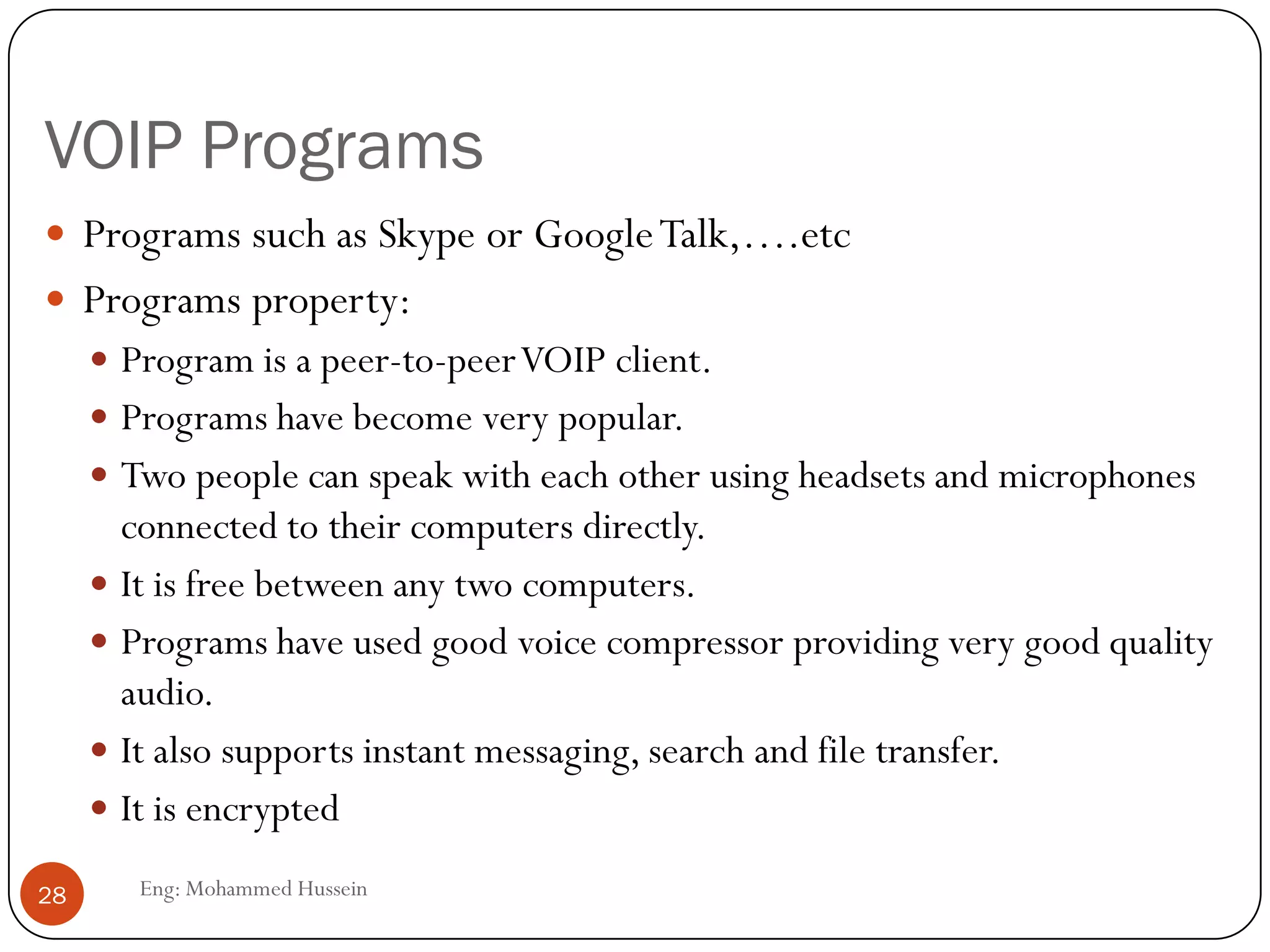 VOIP Programs
Eng: Mohammed Hussein28
 Programs such as Skype or GoogleTalk,….etc
 Programs property:
 Program is a peer-to-peerVOIP client.
 Programs have become very popular.
 Two people can speak with each other using headsets and microphones
connected to their computers directly.
 It is free between any two computers.
 Programs have used good voice compressor providing very good quality
audio.
 It also supports instant messaging, search and file transfer.
 It is encrypted
 
