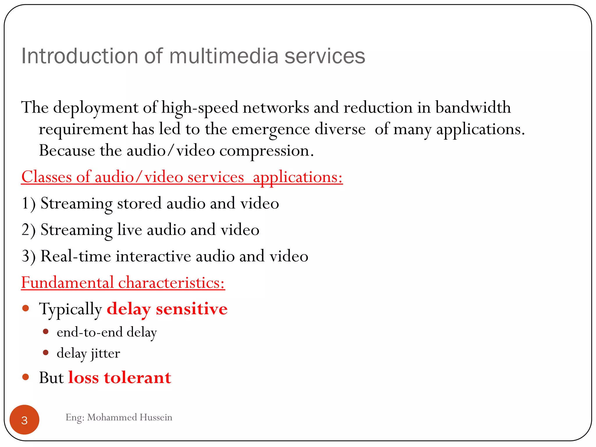 Introduction of multimedia services
The deployment of high-speed networks and reduction in bandwidth
requirement has led to the emergence diverse of many applications.
Because the audio/video compression.
Classes of audio/video services applications:
1) Streaming stored audio and video
2) Streaming live audio and video
3) Real-time interactive audio and video
Fundamental characteristics:
 Typically delay sensitive
 end-to-end delay
 delay jitter
 But loss tolerant
3 Eng: Mohammed Hussein
 