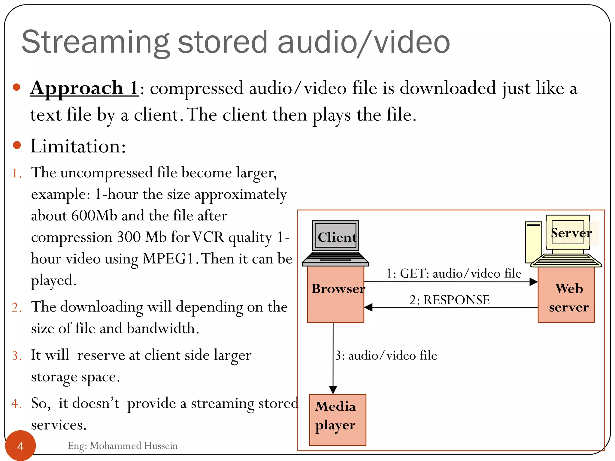 Streaming stored audio/video
 Approach 1: compressed audio/video file is downloaded just like a
text file by a client.The client then plays the file.
1. The uncompressed file become larger,
example: 1-hour the size approximately
about 600Mb and the file after
compression 300 Mb forVCR quality 1-
hour video using MPEG1.Then it can be
played.
2. The downloading will depending on the
size of file and bandwidth.
3. It will reserve at client side larger
storage space.
4. So, it doesn’t provide a streaming stored
services.
 Limitation:
4 Eng: Mohammed Hussein
1: GET: audio/video file
2: RESPONSE
Media
player
3: audio/video file
Web
server
Server
Browser
Client
 