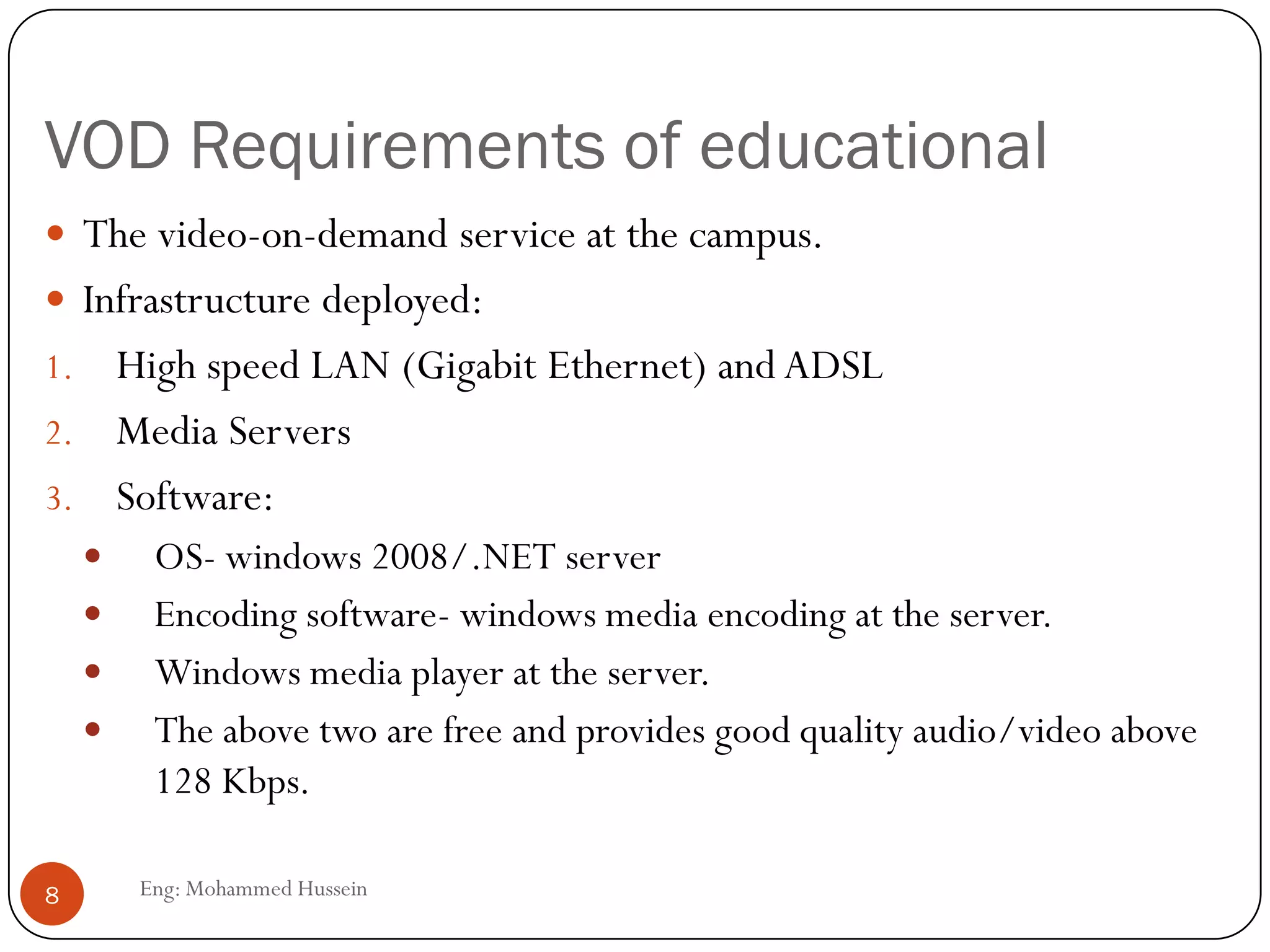 VOD Requirements of educational
Eng: Mohammed Hussein8
 The video-on-demand service at the campus.
 Infrastructure deployed:
1. High speed LAN (Gigabit Ethernet) and ADSL
2. Media Servers
3. Software:
 OS- windows 2008/.NET server
 Encoding software- windows media encoding at the server.
 Windows media player at the server.
 The above two are free and provides good quality audio/video above
128 Kbps.
 
