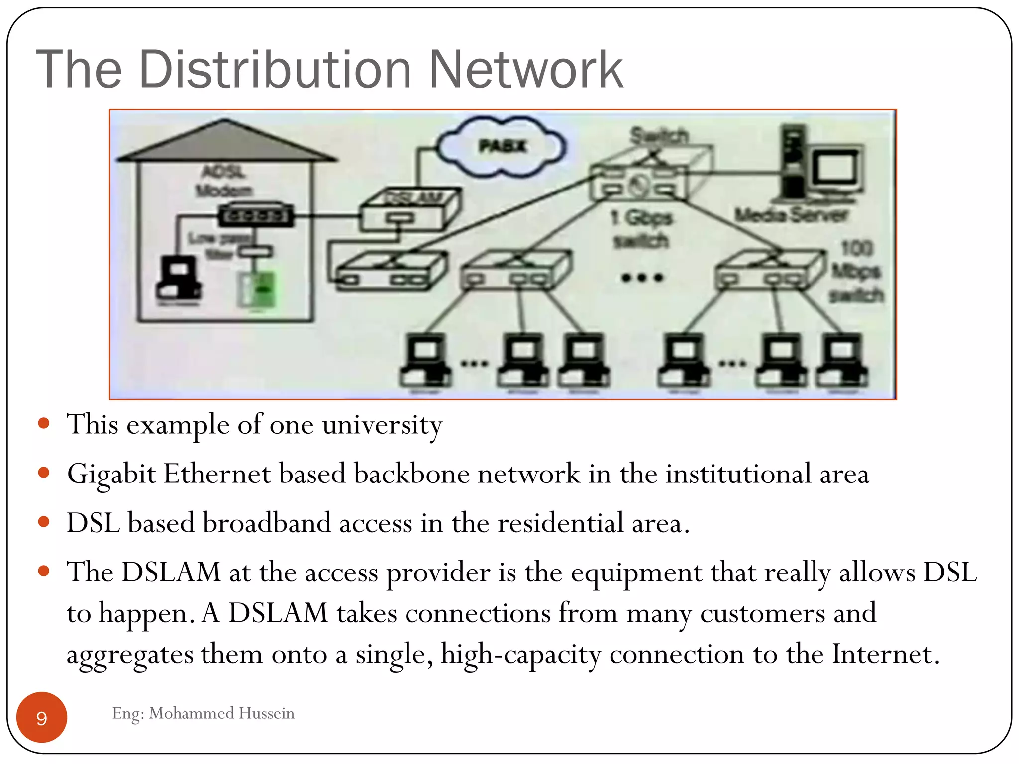 The Distribution Network
Eng: Mohammed Hussein9
 This example of one university
 Gigabit Ethernet based backbone network in the institutional area
 DSL based broadband access in the residential area.
 The DSLAM at the access provider is the equipment that really allows DSL
to happen.A DSLAM takes connections from many customers and
aggregates them onto a single, high-capacity connection to the Internet.
 