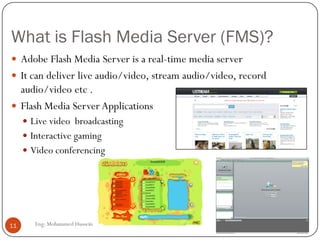 What is Flash Media Server (FMS)?
Eng: Mohammed Hussein11
 Adobe Flash Media Server is a real-time media server
 It can deliver live audio/video, stream audio/video, record
audio/video etc .
 Flash Media Server Applications
 Live video broadcasting
 Interactive gaming
 Video conferencing
 