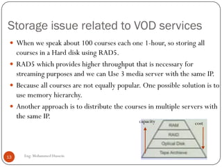 Storage issue related to VOD services
Eng: Mohammed Hussein13
 When we speak about 100 courses each one 1-hour, so storing all
courses in a Hard disk using RAD5.
 RAD5 which provides higher throughput that is necessary for
streaming purposes and we can Use 3 media server with the same IP.
 Because all courses are not equally popular. One possible solution is to
use memory hierarchy.
 Another approach is to distribute the courses in multiple servers with
the same IP.
costcapacity
 