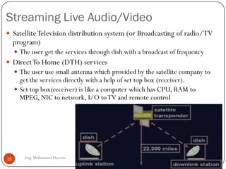 Streaming Live Audio/Video
Eng: Mohammed Hussein15
 SatelliteTelevision distribution system (or Broadcasting of radio/TV
program)
 The user get the services through dish with a broadcast of frequency
 DirectTo Home (DTH) services
 The user use small antenna which provided by the satellite company to
get the services directly with a help of set top box (receiver).
 Set top box(receiver) is like a computer which has CPU, RAM to
MPEG, NIC to network, I/O toTV and remote control
 