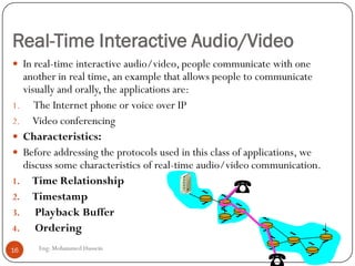 Real-Time Interactive Audio/Video
Eng: Mohammed Hussein16
 In real-time interactive audio/video, people communicate with one
another in real time, an example that allows people to communicate
visually and orally, the applications are:
1. The Internet phone or voice over IP
2. Video conferencing
 Characteristics:
 Before addressing the protocols used in this class of applications, we
discuss some characteristics of real-time audio/video communication.
1. Time Relationship
2. Timestamp
3. Playback Buffer
4. Ordering
 