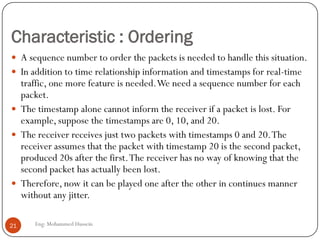 Characteristic : Ordering
Eng: Mohammed Hussein21
 A sequence number to order the packets is needed to handle this situation.
 In addition to time relationship information and timestamps for real-time
traffic, one more feature is needed.We need a sequence number for each
packet.
 The timestamp alone cannot inform the receiver if a packet is lost. For
example, suppose the timestamps are 0, 10, and 20.
 The receiver receives just two packets with timestamps 0 and 20.The
receiver assumes that the packet with timestamp 20 is the second packet,
produced 20s after the first.The receiver has no way of knowing that the
second packet has actually been lost.
 Therefore, now it can be played one after the other in continues manner
without any jitter.
 