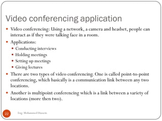 Video conferencing application
Eng: Mohammed Hussein22
 Video conferencing: Using a network, a camera and headset, people can
interact as if they were talking face in a room.
 Applications:
 Conducting interviews
 Holding meetings
 Setting up meetings
 Giving lectures
 There are two types of video conferencing. One is called point-to-point
conferencing, which basically is a communication link between any two
locations.
 Another is multipoint conferencing which is a link between a variety of
locations (more then two).
 