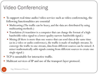 Video Conferencing
Eng: Mohammed Hussein23
 To support real-time audio/video service such as video conferencing, the
following functionalities are essential
 Multicasting (The traffic can be heavy, and the data are distributed by using
multicasting methods.)
 Translation (A translator is a computer that can change the format of a high-
bandwidth video signal to a lower-quality narrow-bandwidth signal.)
 Mixing (If there is more than one source that can send data at the same time
(as in a video or audio conference), the traffic is made of multiple streams.To
converge the traffic to one stream, data from different sources can be mixed.A
mixer mathematically adds signals coming from different sources to create one
single signal.)
 TCP is unsuitable for interactive traffic.
 Multicast services of IP and use of the transport layer protocol.
 