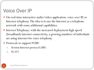 Voice Over IP
Eng: Mohammed Hussein24
 On real-time interactive audio/video application: voice over IP, or
Internet telephony.The idea is to use the Internet as a telephone
network with some additional capabilities.
 InternetTelephony: with the increased deployment high speed
(broadband) internet connectivity, a growing numbers of individuals
are using internet for voice telephony.
 Protocols to supportVOIP:
1. Session Internet protocol (SIP)
2. H.323
 