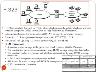 H.323
Eng: Mohammed Hussein
27
 H.323 is a standard designed by ITU to allow telephones on the public telephone network
to talk to computers (called terminals in H.323) connected to the Internet.
 Gateway transforms a telephone network(PSTN ) message to an Internet message.
 ForAudio H.323 uses protocols: compression code, RTP, RTCP, H.225
 For Control and signaling H.323 uses protocols: Q.931 and H.245
 H.323 Operations
 A terminal sends a message to the gatekeeper, which responds with the IP address.
 The terminal and gatekeeper communicate, using H.225 message to negotiate bandwidth.
 The terminal, gatekeeper, gateway, and telephone communicate by using Q.931 to set up
connection.
 H.245 is used to negotiate the compression method.
 RTP is used for audio exchange and RCTP for management.
 Q.931 to terminate connection.
 