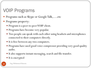 VOIP Programs
Eng: Mohammed Hussein28
 Programs such as Skype or GoogleTalk,….etc
 Programs property:
 Program is a peer-to-peerVOIP client.
 Programs have become very popular.
 Two people can speak with each other using headsets and microphones
connected to their computers directly.
 It is free between any two computers.
 Programs have used good voice compressor providing very good quality
audio.
 It also supports instant messaging, search and file transfer.
 It is encrypted
 
