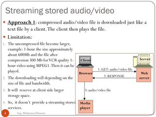 Streaming stored audio/video
 Approach 1: compressed audio/video file is downloaded just like a
text file by a client.The client then plays the file.
1. The uncompressed file become larger,
example: 1-hour the size approximately
about 600Mb and the file after
compression 300 Mb forVCR quality 1-
hour video using MPEG1.Then it can be
played.
2. The downloading will depending on the
size of file and bandwidth.
3. It will reserve at client side larger
storage space.
4. So, it doesn’t provide a streaming stored
services.
 Limitation:
4 Eng: Mohammed Hussein
1: GET: audio/video file
2: RESPONSE
Media
player
3: audio/video file
Web
server
Server
Browser
Client
 