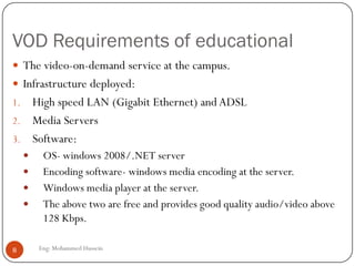 VOD Requirements of educational
Eng: Mohammed Hussein8
 The video-on-demand service at the campus.
 Infrastructure deployed:
1. High speed LAN (Gigabit Ethernet) and ADSL
2. Media Servers
3. Software:
 OS- windows 2008/.NET server
 Encoding software- windows media encoding at the server.
 Windows media player at the server.
 The above two are free and provides good quality audio/video above
128 Kbps.
 