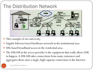 The Distribution Network
Eng: Mohammed Hussein9
 This example of one university
 Gigabit Ethernet based backbone network in the institutional area
 DSL based broadband access in the residential area.
 The DSLAM at the access provider is the equipment that really allows DSL
to happen.A DSLAM takes connections from many customers and
aggregates them onto a single, high-capacity connection to the Internet.
 