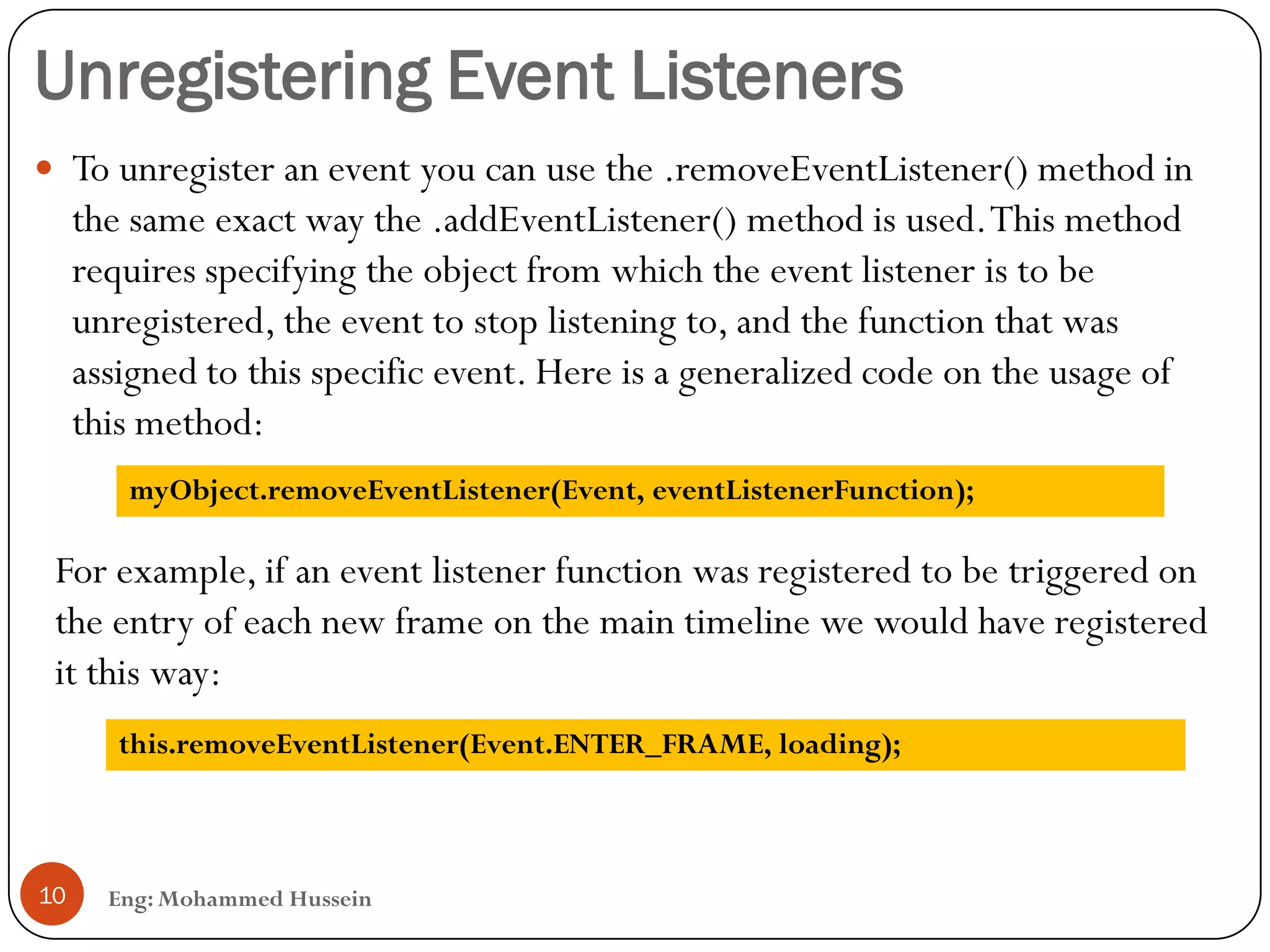 Unregistering Event Listeners
Eng: Mohammed Hussein10
 To unregister an event you can use the .removeEventListener() method in
the same exact way the .addEventListener() method is used.This method
requires specifying the object from which the event listener is to be
unregistered, the event to stop listening to, and the function that was
assigned to this specific event. Here is a generalized code on the usage of
this method:
myObject.removeEventListener(Event, eventListenerFunction);
For example, if an event listener function was registered to be triggered on
the entry of each new frame on the main timeline we would have registered
it this way:
this.removeEventListener(Event.ENTER_FRAME, loading);
 