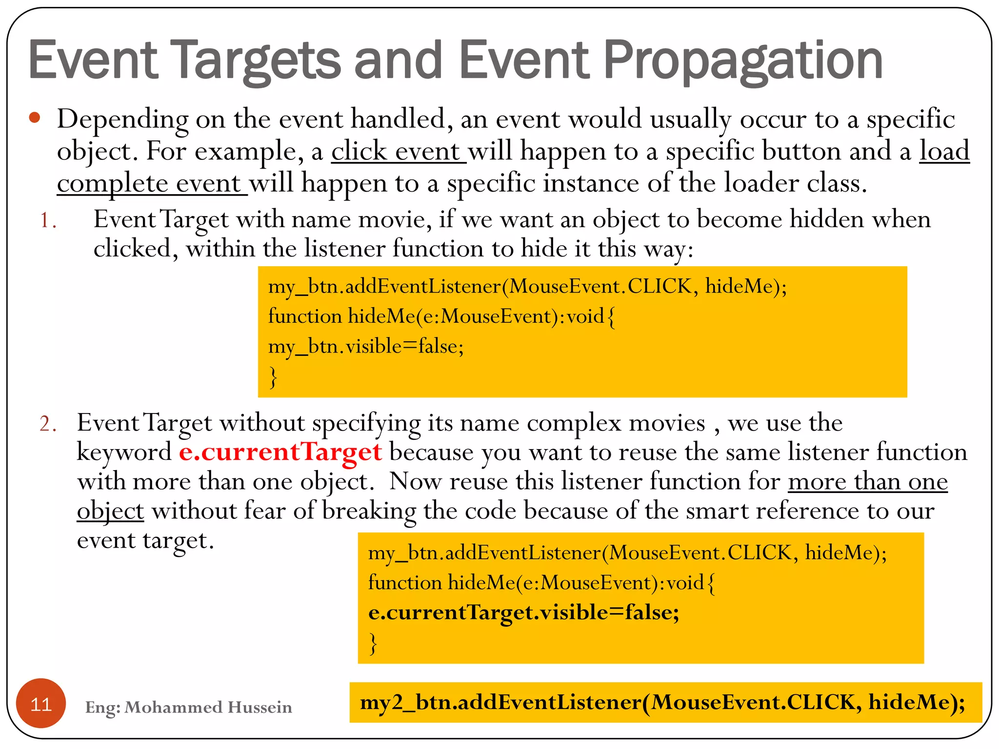 Event Targets and Event Propagation
Eng: Mohammed Hussein11
 Depending on the event handled, an event would usually occur to a specific
object. For example, a click event will happen to a specific button and a load
complete event will happen to a specific instance of the loader class.
1. EventTarget with name movie, if we want an object to become hidden when
clicked, within the listener function to hide it this way:
2. EventTarget without specifying its name complex movies , we use the
keyword e.currentTarget because you want to reuse the same listener function
with more than one object. Now reuse this listener function for more than one
object without fear of breaking the code because of the smart reference to our
event target.
my_btn.addEventListener(MouseEvent.CLICK, hideMe);
function hideMe(e:MouseEvent):void{
my_btn.visible=false;
}
my_btn.addEventListener(MouseEvent.CLICK, hideMe);
function hideMe(e:MouseEvent):void{
e.currentTarget.visible=false;
}
my2_btn.addEventListener(MouseEvent.CLICK, hideMe);
 