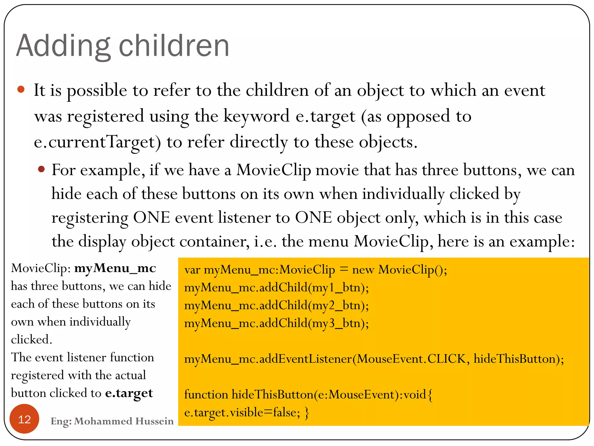 Adding children
Eng: Mohammed Hussein12
 It is possible to refer to the children of an object to which an event
was registered using the keyword e.target (as opposed to
e.currentTarget) to refer directly to these objects.
 For example, if we have a MovieClip movie that has three buttons, we can
hide each of these buttons on its own when individually clicked by
registering ONE event listener to ONE object only, which is in this case
the display object container, i.e. the menu MovieClip, here is an example:
var myMenu_mc:MovieClip = new MovieClip();
myMenu_mc.addChild(my1_btn);
myMenu_mc.addChild(my2_btn);
myMenu_mc.addChild(my3_btn);
myMenu_mc.addEventListener(MouseEvent.CLICK, hideThisButton);
function hideThisButton(e:MouseEvent):void{
e.target.visible=false; }
MovieClip: myMenu_mc
has three buttons, we can hide
each of these buttons on its
own when individually
clicked.
The event listener function
registered with the actual
button clicked to e.target
 