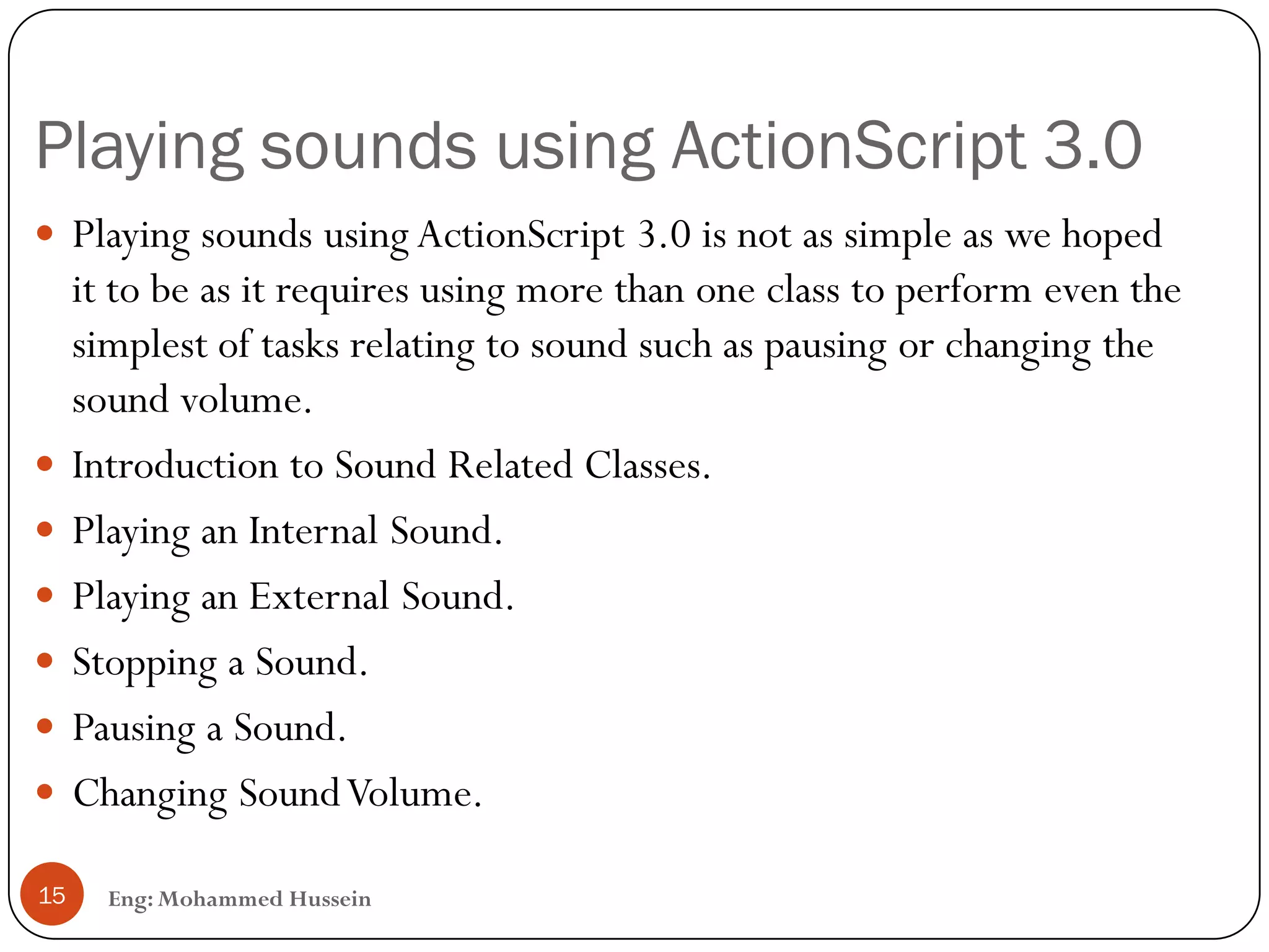 Playing sounds using ActionScript 3.0
Eng: Mohammed Hussein15
 Playing sounds using ActionScript 3.0 is not as simple as we hoped
it to be as it requires using more than one class to perform even the
simplest of tasks relating to sound such as pausing or changing the
sound volume.
 Introduction to Sound Related Classes.
 Playing an Internal Sound.
 Playing an External Sound.
 Stopping a Sound.
 Pausing a Sound.
 Changing SoundVolume.
 