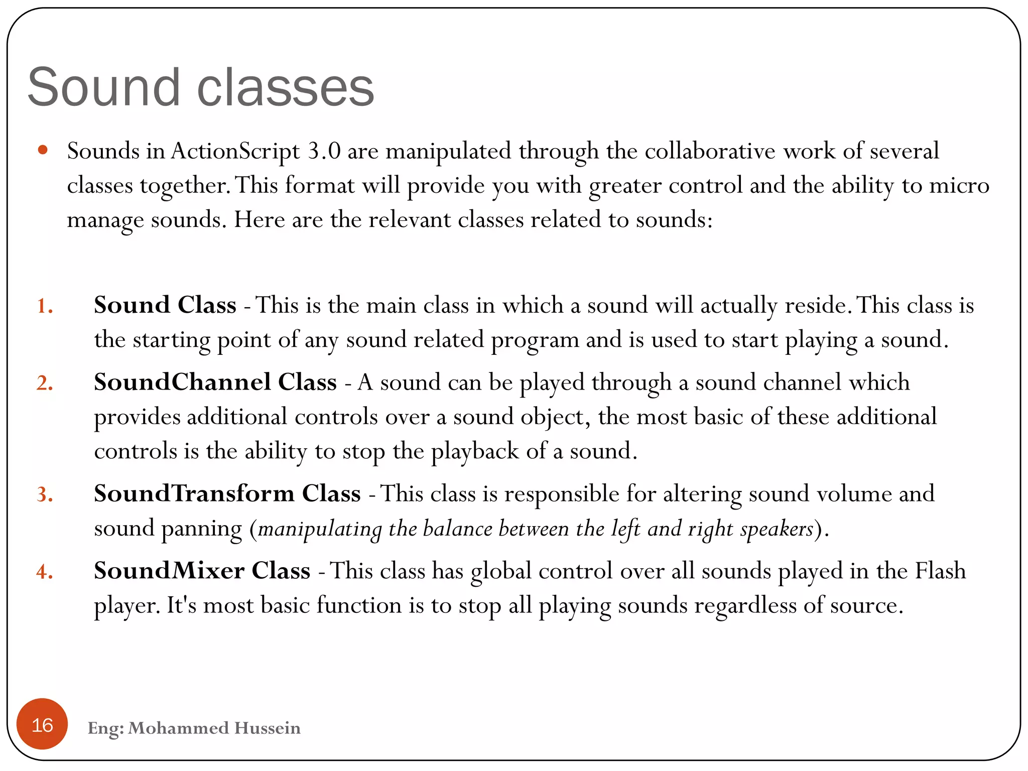 Sound classes
 Sounds in ActionScript 3.0 are manipulated through the collaborative work of several
classes together.This format will provide you with greater control and the ability to micro
manage sounds. Here are the relevant classes related to sounds:
1. Sound Class -This is the main class in which a sound will actually reside.This class is
the starting point of any sound related program and is used to start playing a sound.
2. SoundChannel Class -A sound can be played through a sound channel which
provides additional controls over a sound object, the most basic of these additional
controls is the ability to stop the playback of a sound.
3. SoundTransform Class -This class is responsible for altering sound volume and
sound panning (manipulating the balance between the left and right speakers).
4. SoundMixer Class -This class has global control over all sounds played in the Flash
player. It's most basic function is to stop all playing sounds regardless of source.
16 Eng: Mohammed Hussein
 