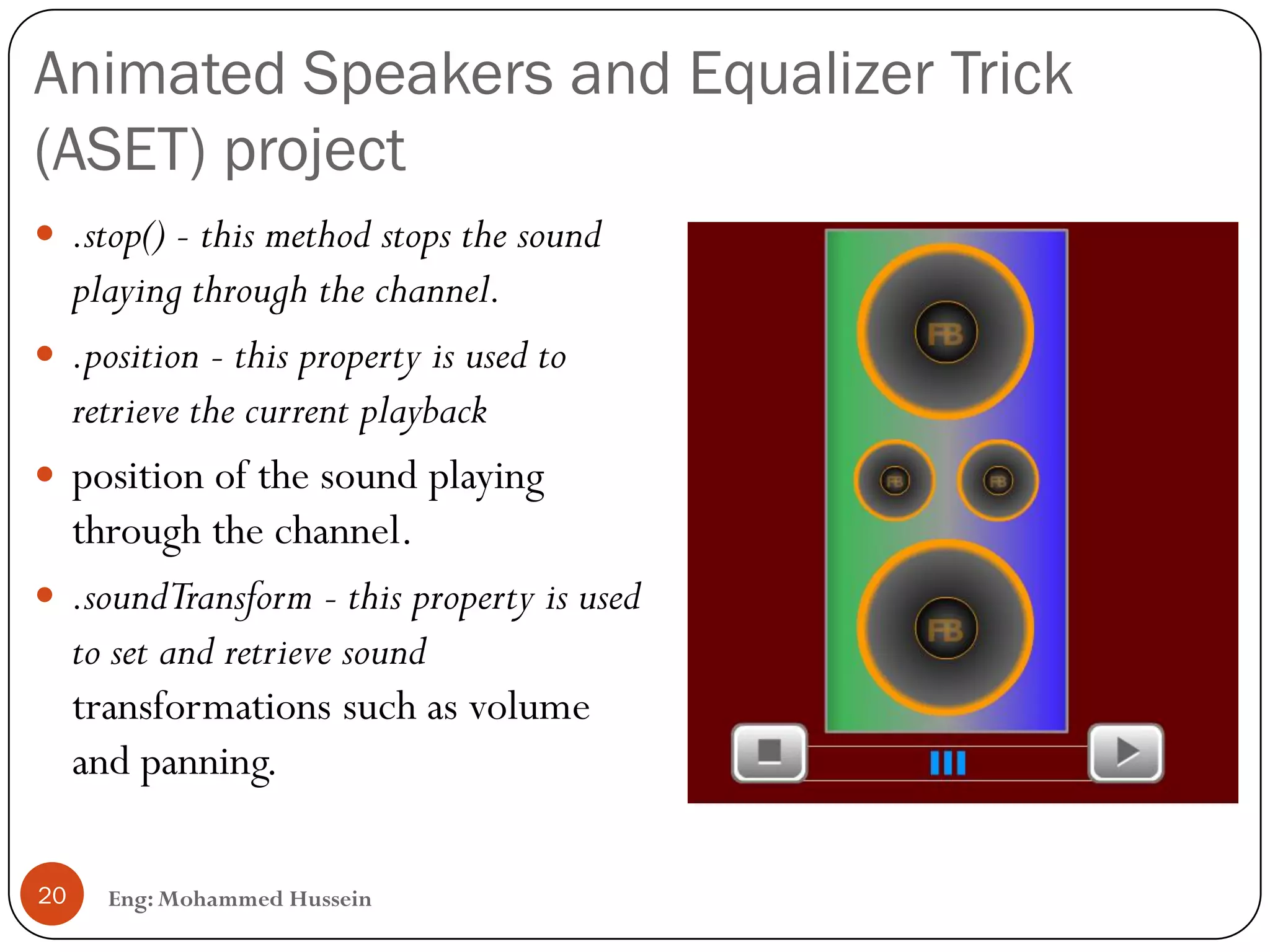 Animated Speakers and Equalizer Trick
(ASET) project
Eng: Mohammed Hussein20
 .stop() - this method stops the sound
playing through the channel.
 .position - this property is used to
retrieve the current playback
 position of the sound playing
through the channel.
 .soundTransform - this property is used
to set and retrieve sound
transformations such as volume
and panning.
 
