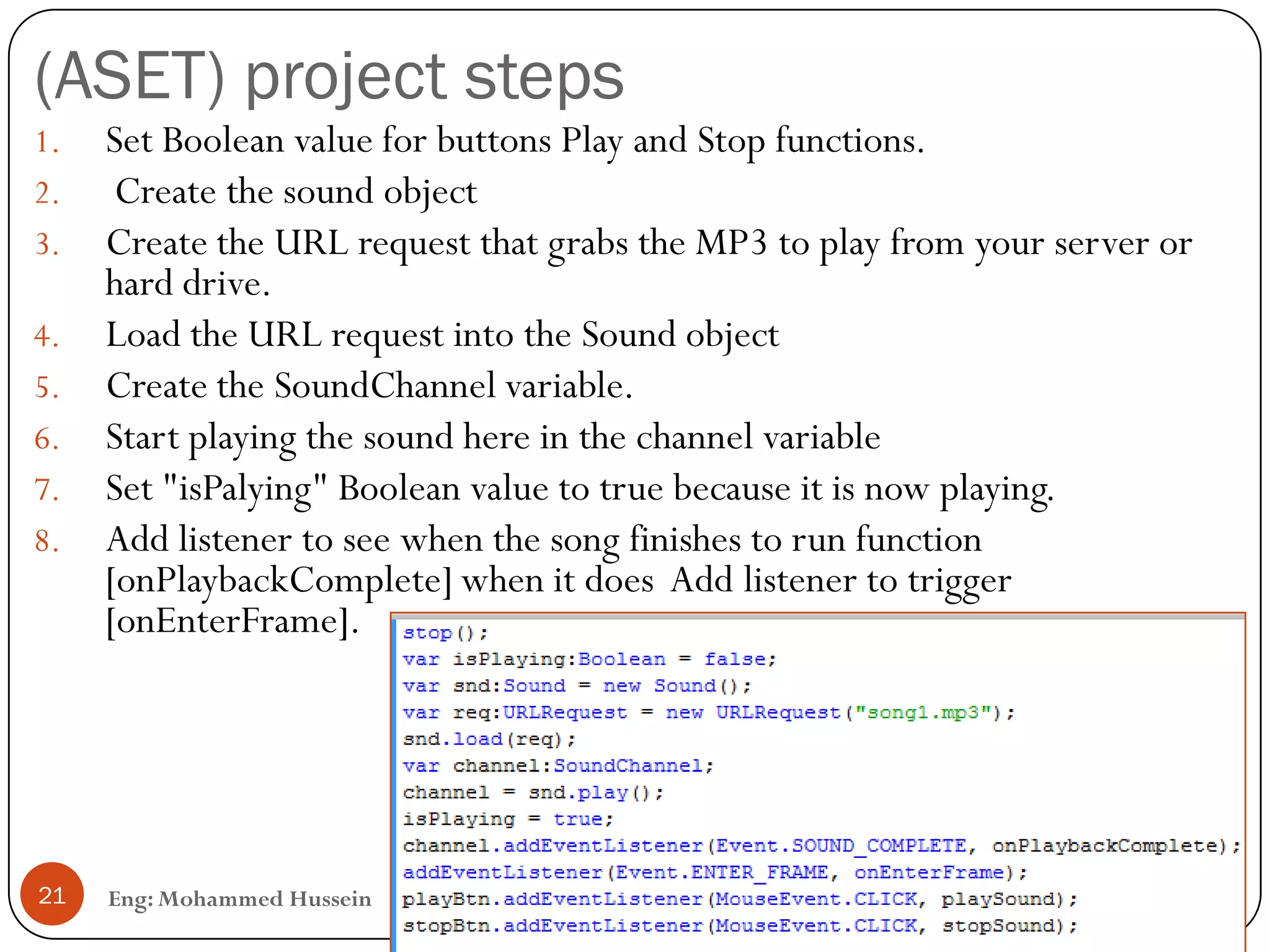 (ASET) project steps
Eng: Mohammed Hussein21
1. Set Boolean value for buttons Play and Stop functions.
2. Create the sound object
3. Create the URL request that grabs the MP3 to play from your server or
hard drive.
4. Load the URL request into the Sound object
5. Create the SoundChannel variable.
6. Start playing the sound here in the channel variable
7. Set "isPalying" Boolean value to true because it is now playing.
8. Add listener to see when the song finishes to run function
[onPlaybackComplete] when it does Add listener to trigger
[onEnterFrame].
 