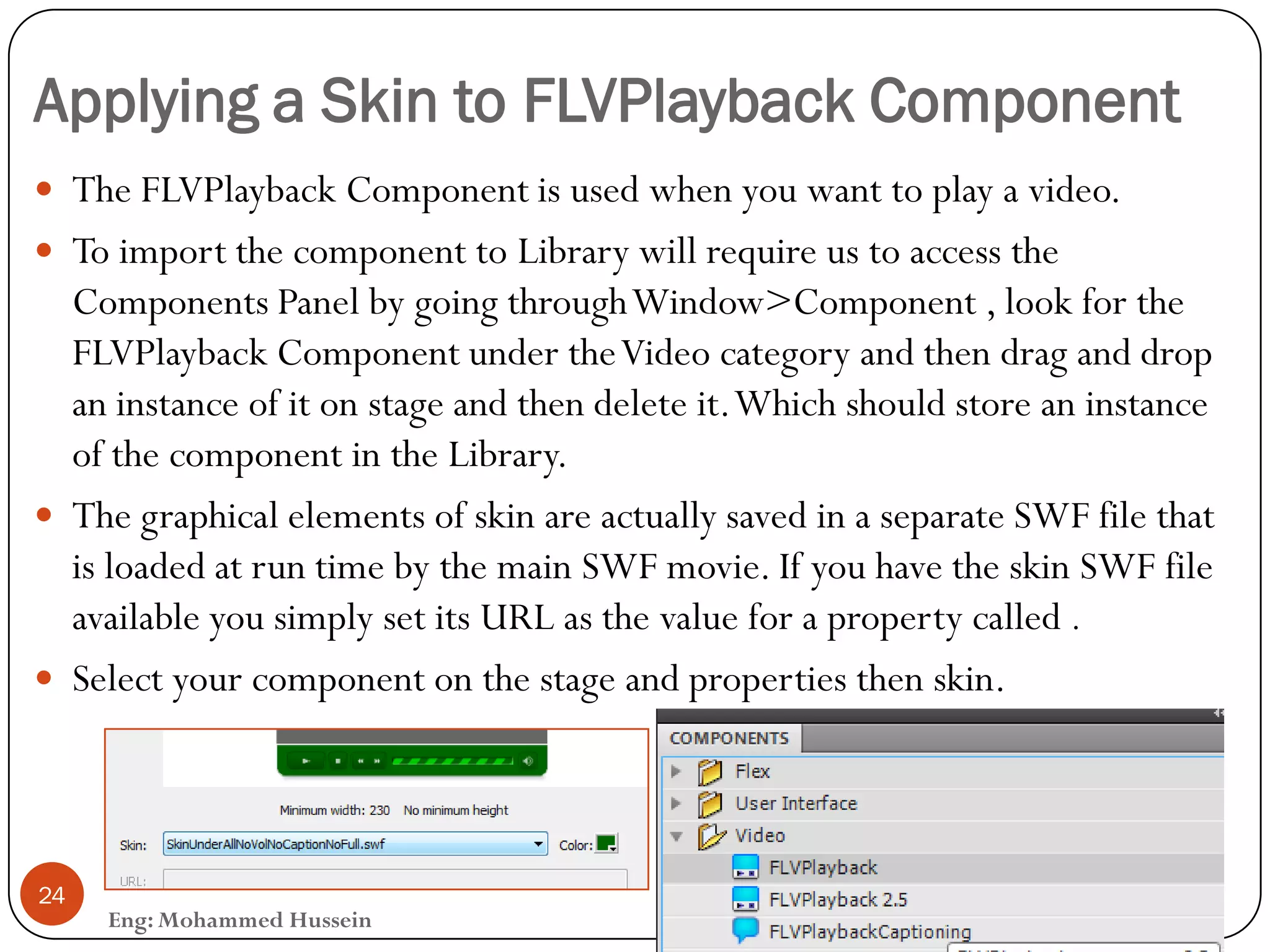 Applying a Skin to FLVPlayback Component
Eng: Mohammed Hussein
24
 The FLVPlayback Component is used when you want to play a video.
 To import the component to Library will require us to access the
Components Panel by going throughWindow>Component , look for the
FLVPlayback Component under theVideo category and then drag and drop
an instance of it on stage and then delete it.Which should store an instance
of the component in the Library.
 The graphical elements of skin are actually saved in a separate SWF file that
is loaded at run time by the main SWF movie. If you have the skin SWF file
available you simply set its URL as the value for a property called .
 Select your component on the stage and properties then skin.
 