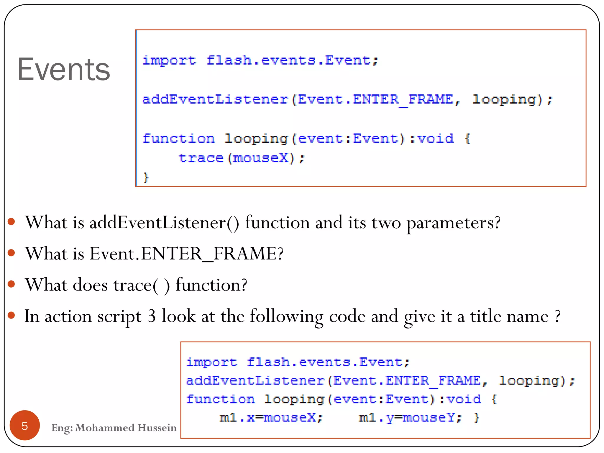 Events
Eng: Mohammed Hussein5
 What is addEventListener() function and its two parameters?
 What is Event.ENTER_FRAME?
 What does trace( ) function?
 In action script 3 look at the following code and give it a title name ?
 