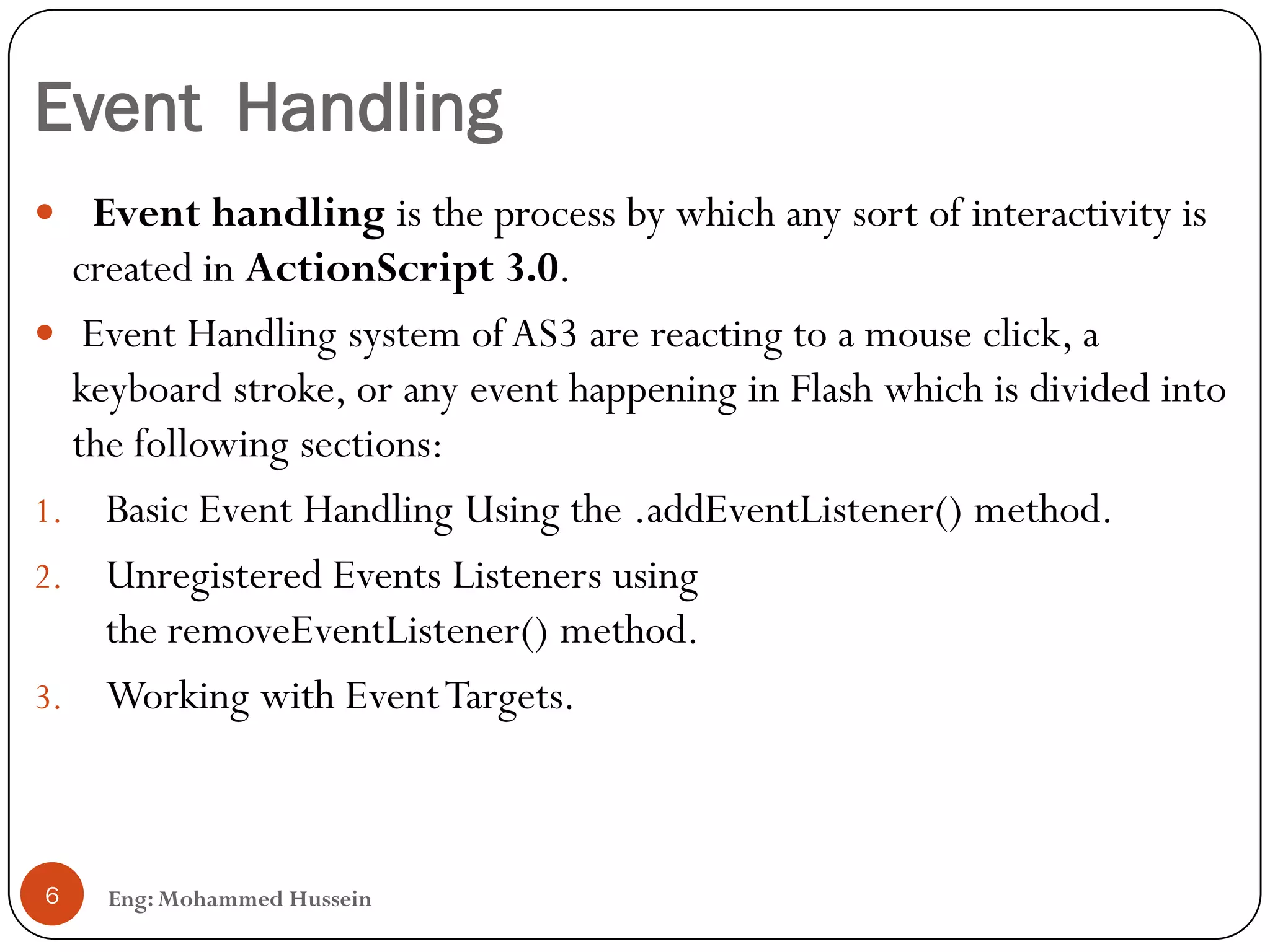 Event Handling
Eng: Mohammed Hussein6
 Event handling is the process by which any sort of interactivity is
created in ActionScript 3.0.
 Event Handling system of AS3 are reacting to a mouse click, a
keyboard stroke, or any event happening in Flash which is divided into
the following sections:
1. Basic Event Handling Using the .addEventListener() method.
2. Unregistered Events Listeners using
the removeEventListener() method.
3. Working with EventTargets.
 