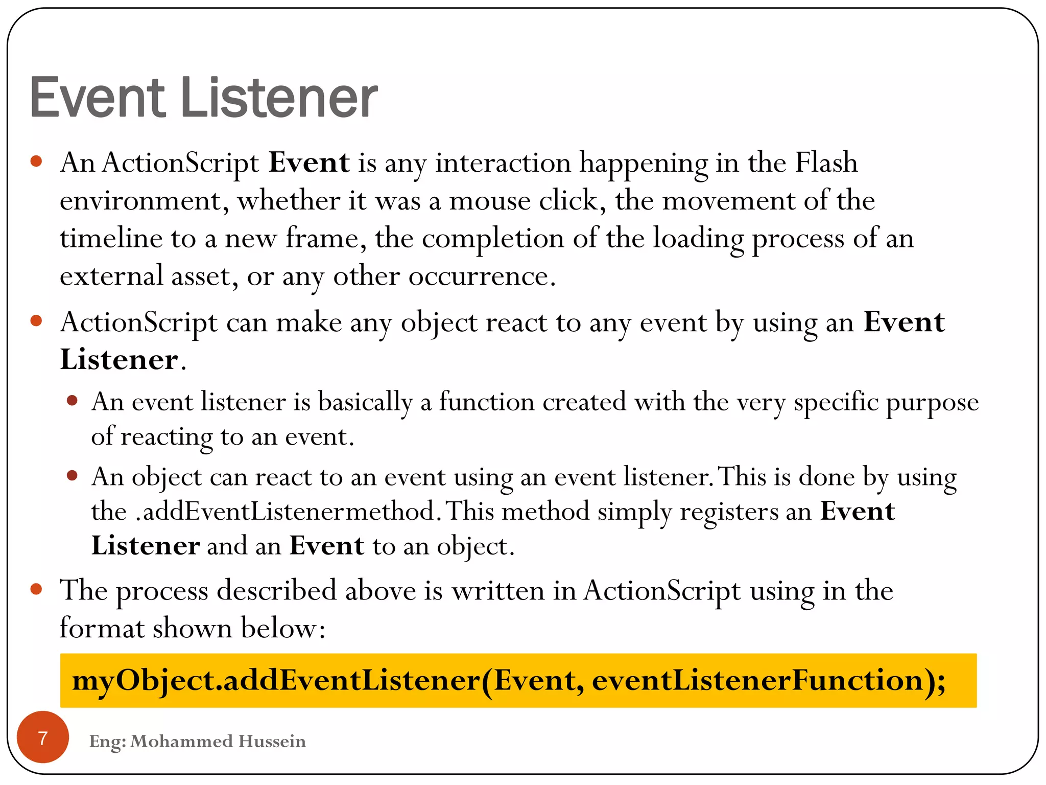 Event Listener
Eng: Mohammed Hussein7
 AnActionScript Event is any interaction happening in the Flash
environment, whether it was a mouse click, the movement of the
timeline to a new frame, the completion of the loading process of an
external asset, or any other occurrence.
 ActionScript can make any object react to any event by using an Event
Listener.
 An event listener is basically a function created with the very specific purpose
of reacting to an event.
 An object can react to an event using an event listener.This is done by using
the .addEventListenermethod.This method simply registers an Event
Listener and an Event to an object.
 The process described above is written in ActionScript using in the
format shown below:
myObject.addEventListener(Event, eventListenerFunction);
 