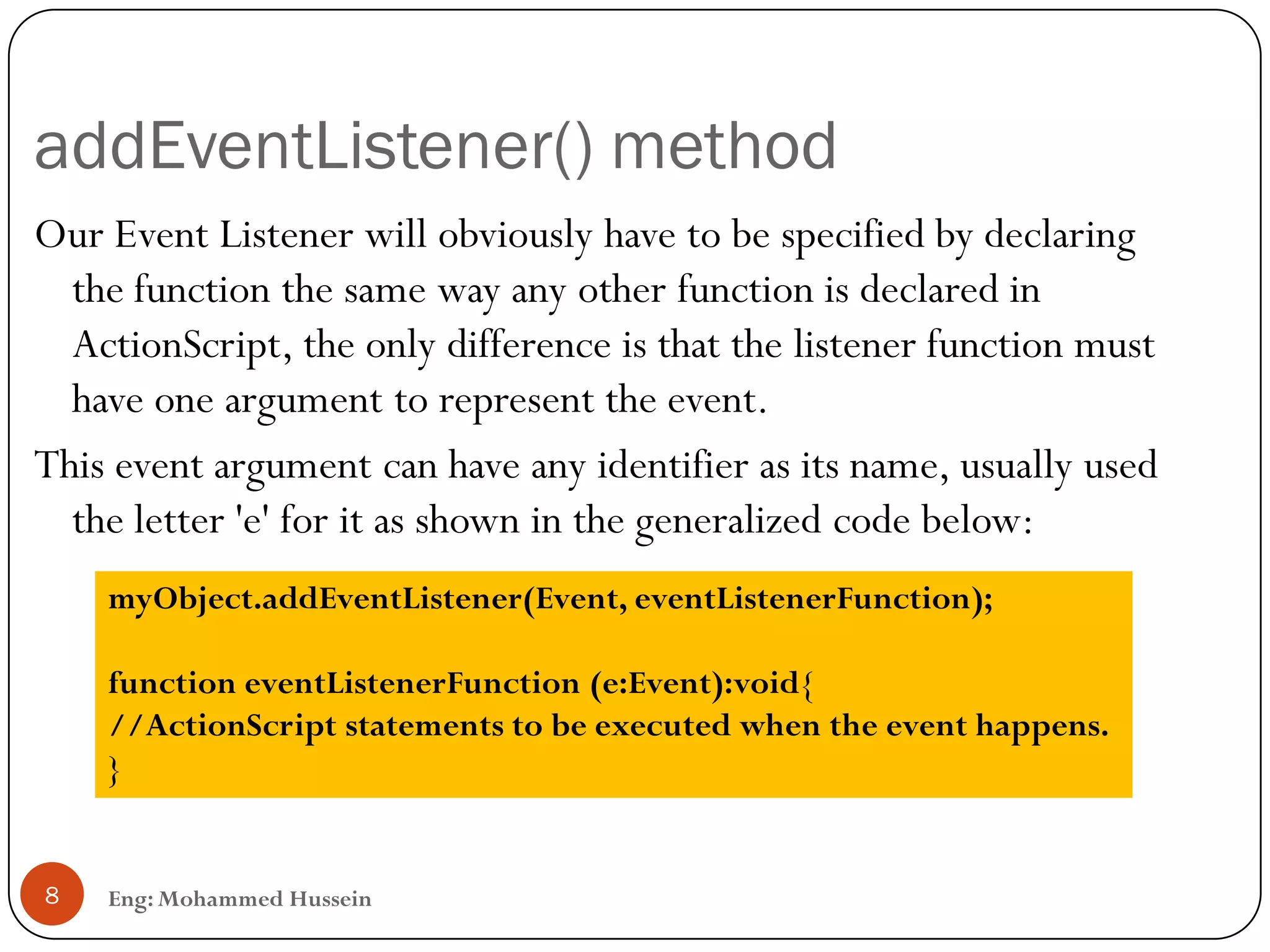 addEventListener() method
Eng: Mohammed Hussein8
Our Event Listener will obviously have to be specified by declaring
the function the same way any other function is declared in
ActionScript, the only difference is that the listener function must
have one argument to represent the event.
This event argument can have any identifier as its name, usually used
the letter 'e' for it as shown in the generalized code below:
myObject.addEventListener(Event, eventListenerFunction);
function eventListenerFunction (e:Event):void{
//ActionScript statements to be executed when the event happens.
}
 