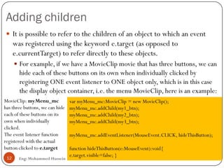 Adding children
Eng: Mohammed Hussein12
 It is possible to refer to the children of an object to which an event
was registered using the keyword e.target (as opposed to
e.currentTarget) to refer directly to these objects.
 For example, if we have a MovieClip movie that has three buttons, we can
hide each of these buttons on its own when individually clicked by
registering ONE event listener to ONE object only, which is in this case
the display object container, i.e. the menu MovieClip, here is an example:
var myMenu_mc:MovieClip = new MovieClip();
myMenu_mc.addChild(my1_btn);
myMenu_mc.addChild(my2_btn);
myMenu_mc.addChild(my3_btn);
myMenu_mc.addEventListener(MouseEvent.CLICK, hideThisButton);
function hideThisButton(e:MouseEvent):void{
e.target.visible=false; }
MovieClip: myMenu_mc
has three buttons, we can hide
each of these buttons on its
own when individually
clicked.
The event listener function
registered with the actual
button clicked to e.target
 