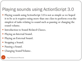 Playing sounds using ActionScript 3.0
Eng: Mohammed Hussein15
 Playing sounds using ActionScript 3.0 is not as simple as we hoped
it to be as it requires using more than one class to perform even the
simplest of tasks relating to sound such as pausing or changing the
sound volume.
 Introduction to Sound Related Classes.
 Playing an Internal Sound.
 Playing an External Sound.
 Stopping a Sound.
 Pausing a Sound.
 Changing SoundVolume.
 