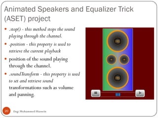 Animated Speakers and Equalizer Trick
(ASET) project
Eng: Mohammed Hussein20
 .stop() - this method stops the sound
playing through the channel.
 .position - this property is used to
retrieve the current playback
 position of the sound playing
through the channel.
 .soundTransform - this property is used
to set and retrieve sound
transformations such as volume
and panning.
 